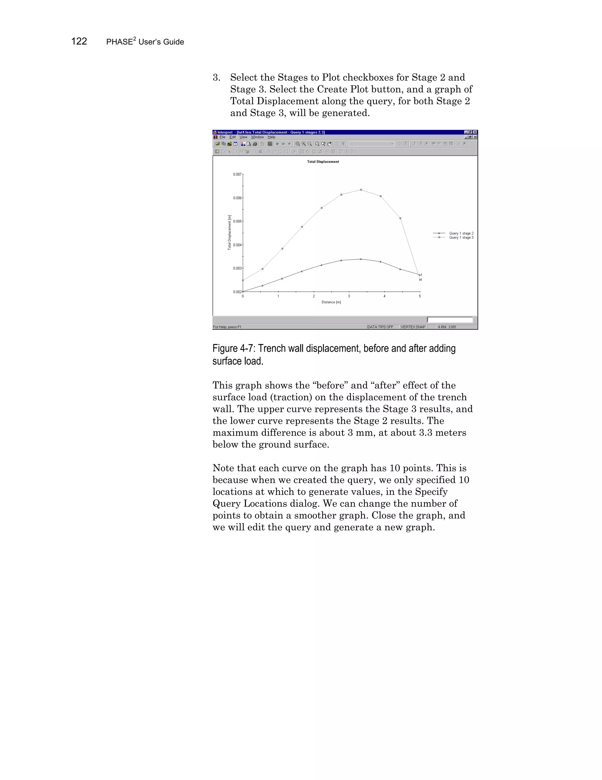 122 PHASE2
User’s Guide
3. Select the Stages to Plot checkboxes for Stage 2 and
Stage 3. Select the Create Plot button, and a graph of
Total Displacement along the query, for both Stage 2
and Stage 3, will be generated.
Figure 4-7: Trench wall displacement, before and after adding
surface load.
This graph shows the “before” and “after” effect of the
surface load (traction) on the displacement of the trench
wall. The upper curve represents the Stage 3 results, and
the lower curve represents the Stage 2 results. The
maximum difference is about 3 mm, at about 3.3 meters
below the ground surface.
Note that each curve on the graph has 10 points. This is
because when we created the query, we only specified 10
locations at which to generate values, in the Specify
Query Locations dialog. We can change the number of
points to obtain a smoother graph. Close the graph, and
we will edit the query and generate a new graph.
 