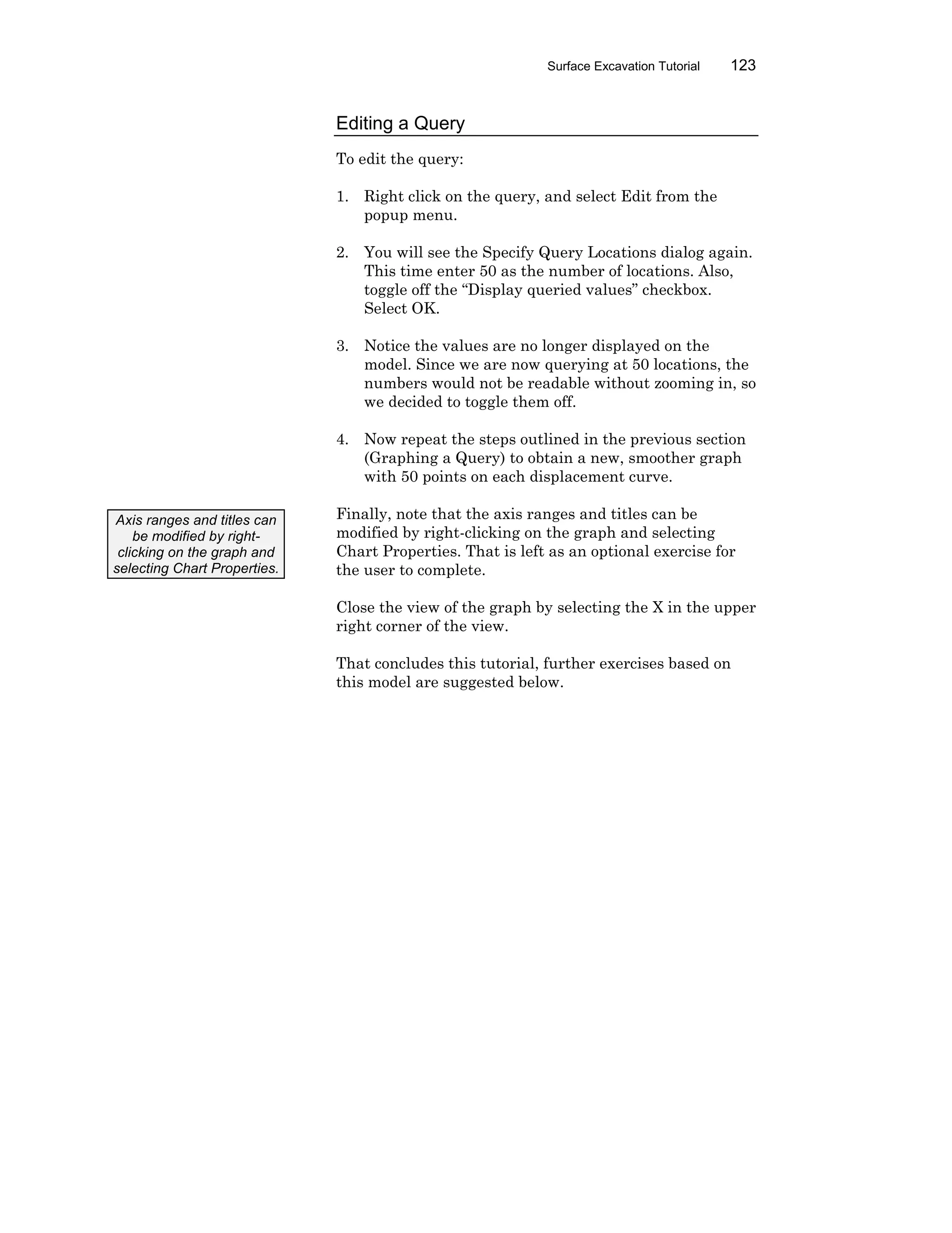 Surface Excavation Tutorial 123
Editing a Query
To edit the query:
1. Right click on the query, and select Edit from the
popup menu.
2. You will see the Specify Query Locations dialog again.
This time enter 50 as the number of locations. Also,
toggle off the “Display queried values” checkbox.
Select OK.
3. Notice the values are no longer displayed on the
model. Since we are now querying at 50 locations, the
numbers would not be readable without zooming in, so
we decided to toggle them off.
4. Now repeat the steps outlined in the previous section
(Graphing a Query) to obtain a new, smoother graph
with 50 points on each displacement curve.
Finally, note that the axis ranges and titles can be
modified by right-clicking on the graph and selecting
Chart Properties. That is left as an optional exercise for
the user to complete.
Close the view of the graph by selecting the X in the upper
right corner of the view.
That concludes this tutorial, further exercises based on
this model are suggested below.
Axis ranges and titles can
be modified by right-
clicking on the graph and
selecting Chart Properties.
 