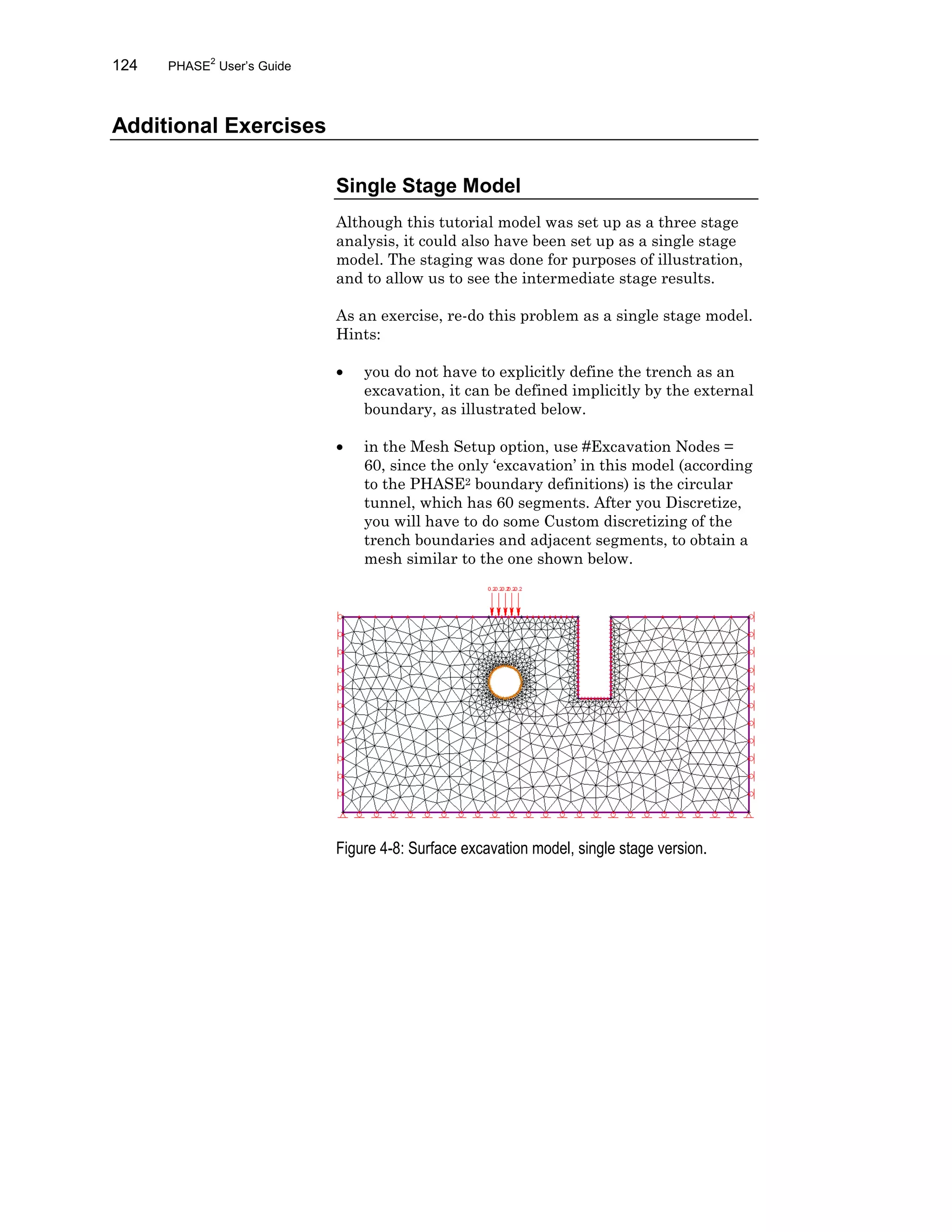 124 PHASE2
User’s Guide
Additional Exercises
Single Stage Model
Although this tutorial model was set up as a three stage
analysis, it could also have been set up as a single stage
model. The staging was done for purposes of illustration,
and to allow us to see the intermediate stage results.
As an exercise, re-do this problem as a single stage model.
Hints:
• you do not have to explicitly define the trench as an
excavation, it can be defined implicitly by the external
boundary, as illustrated below.
• in the Mesh Setup option, use #Excavation Nodes =
60, since the only ‘excavation’ in this model (according
to the PHASE2 boundary definitions) is the circular
tunnel, which has 60 segments. After you Discretize,
you will have to do some Custom discretizing of the
trench boundaries and adjacent segments, to obtain a
mesh similar to the one shown below.
Figure 4-8: Surface excavation model, single stage version.
 