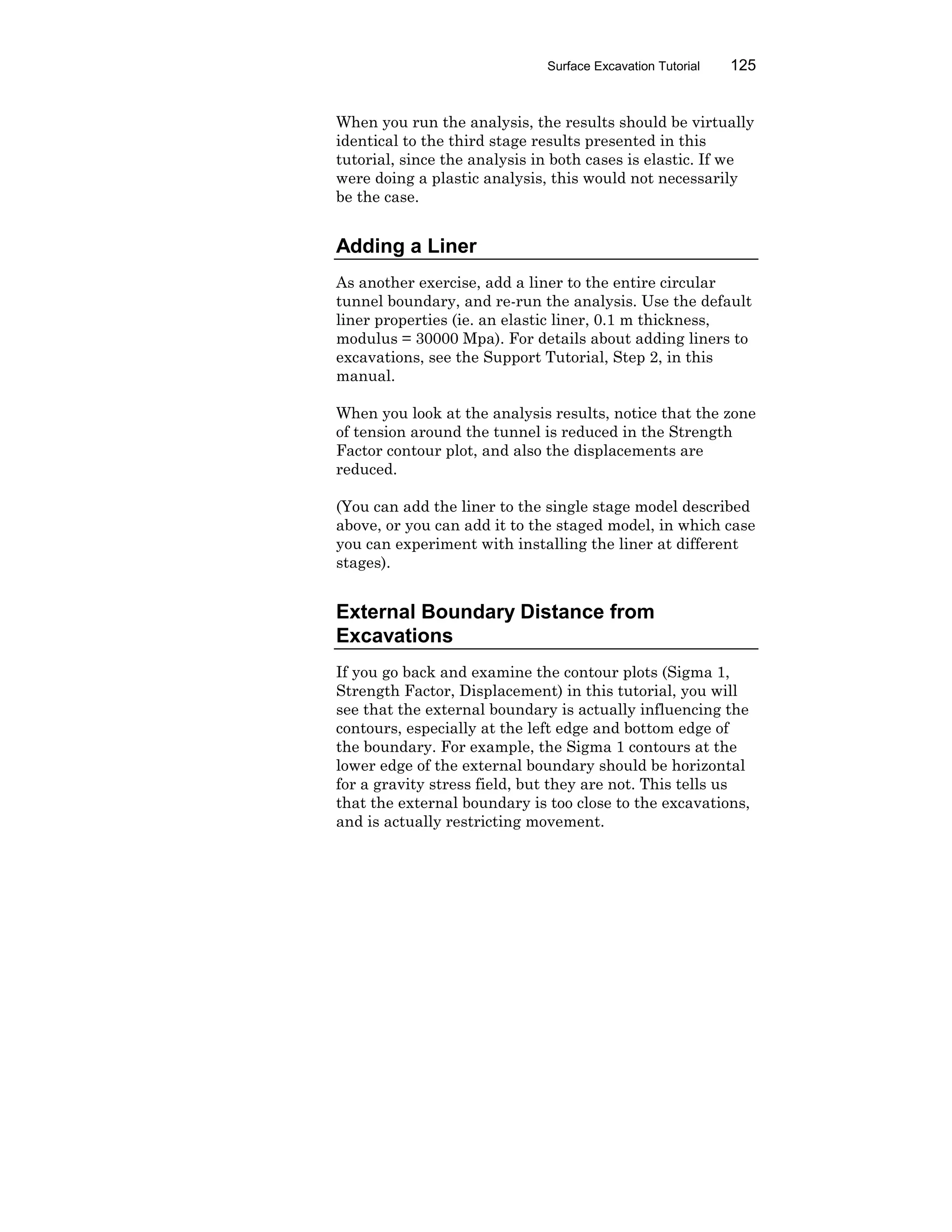Surface Excavation Tutorial 125
When you run the analysis, the results should be virtually
identical to the third stage results presented in this
tutorial, since the analysis in both cases is elastic. If we
were doing a plastic analysis, this would not necessarily
be the case.
Adding a Liner
As another exercise, add a liner to the entire circular
tunnel boundary, and re-run the analysis. Use the default
liner properties (ie. an elastic liner, 0.1 m thickness,
modulus = 30000 Mpa). For details about adding liners to
excavations, see the Support Tutorial, Step 2, in this
manual.
When you look at the analysis results, notice that the zone
of tension around the tunnel is reduced in the Strength
Factor contour plot, and also the displacements are
reduced.
(You can add the liner to the single stage model described
above, or you can add it to the staged model, in which case
you can experiment with installing the liner at different
stages).
External Boundary Distance from
Excavations
If you go back and examine the contour plots (Sigma 1,
Strength Factor, Displacement) in this tutorial, you will
see that the external boundary is actually influencing the
contours, especially at the left edge and bottom edge of
the boundary. For example, the Sigma 1 contours at the
lower edge of the external boundary should be horizontal
for a gravity stress field, but they are not. This tells us
that the external boundary is too close to the excavations,
and is actually restricting movement.
 