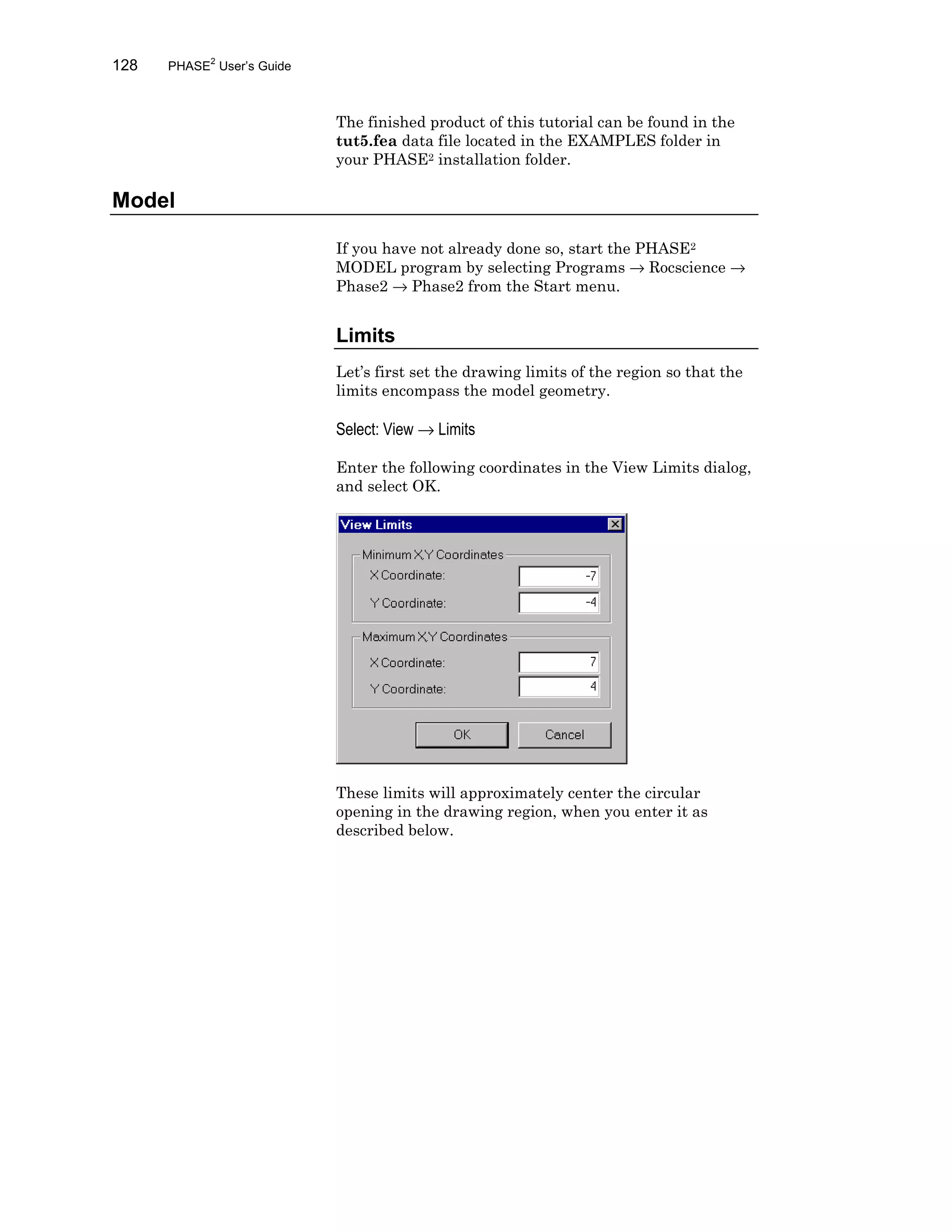 128 PHASE2
User’s Guide
The finished product of this tutorial can be found in the
tut5.fea data file located in the EXAMPLES folder in
your PHASE2 installation folder.
Model
If you have not already done so, start the PHASE2
MODEL program by selecting Programs → Rocscience →
Phase2 → Phase2 from the Start menu.
Limits
Let’s first set the drawing limits of the region so that the
limits encompass the model geometry.
Select: View → Limits
Enter the following coordinates in the View Limits dialog,
and select OK.
These limits will approximately center the circular
opening in the drawing region, when you enter it as
described below.
 