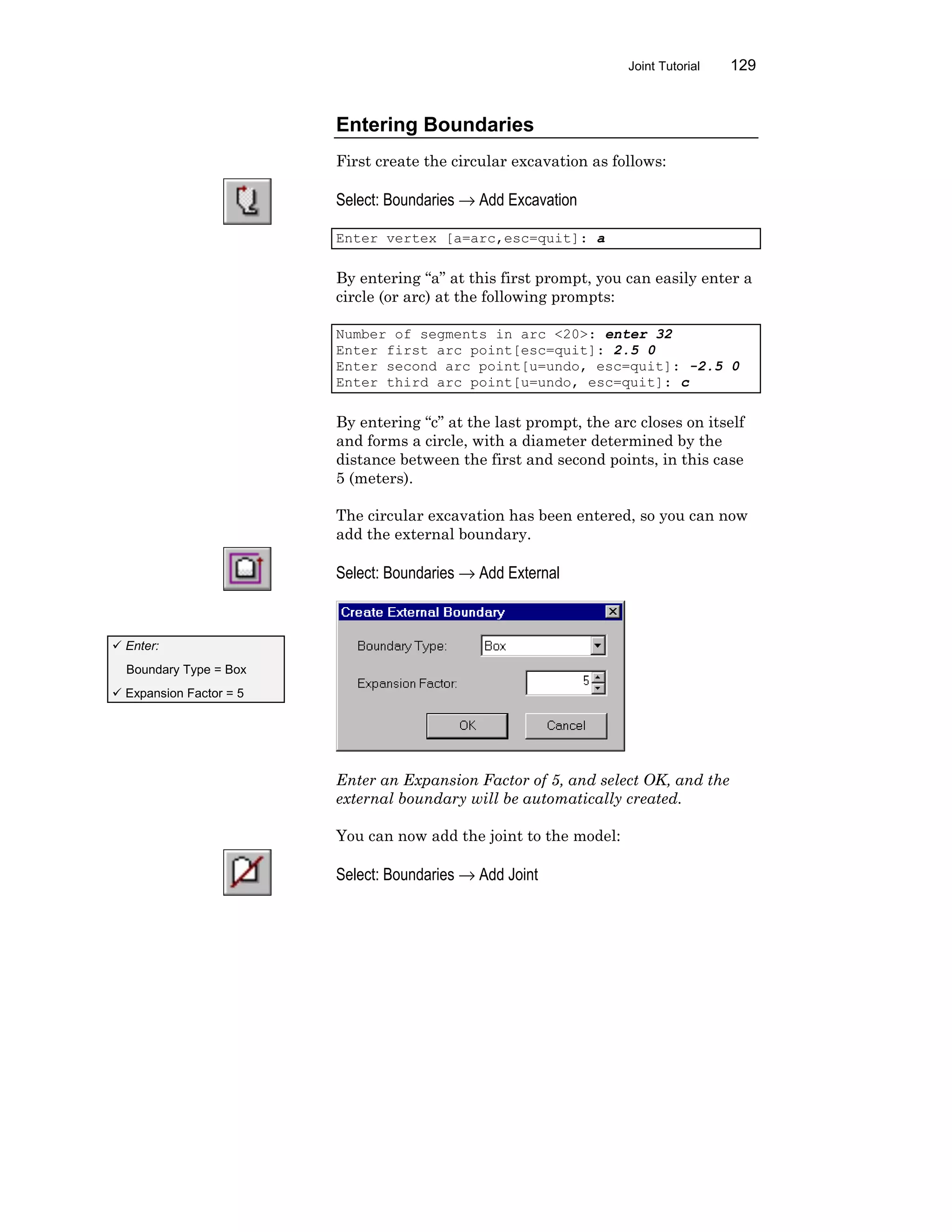 Joint Tutorial 129
Entering Boundaries
First create the circular excavation as follows:
Select: Boundaries → Add Excavation
Enter vertex [a=arc,esc=quit]: a
By entering “a” at this first prompt, you can easily enter a
circle (or arc) at the following prompts:
Number of segments in arc <20>: enter 32
Enter first arc point[esc=quit]: 2.5 0
Enter second arc point[u=undo, esc=quit]: -2.5 0
Enter third arc point[u=undo, esc=quit]: c
By entering “c” at the last prompt, the arc closes on itself
and forms a circle, with a diameter determined by the
distance between the first and second points, in this case
5 (meters).
The circular excavation has been entered, so you can now
add the external boundary.
Select: Boundaries → Add External
Enter an Expansion Factor of 5, and select OK, and the
external boundary will be automatically created.
You can now add the joint to the model:
Select: Boundaries → Add Joint
ü Enter:
Boundary Type = Box
ü Expansion Factor = 5
 