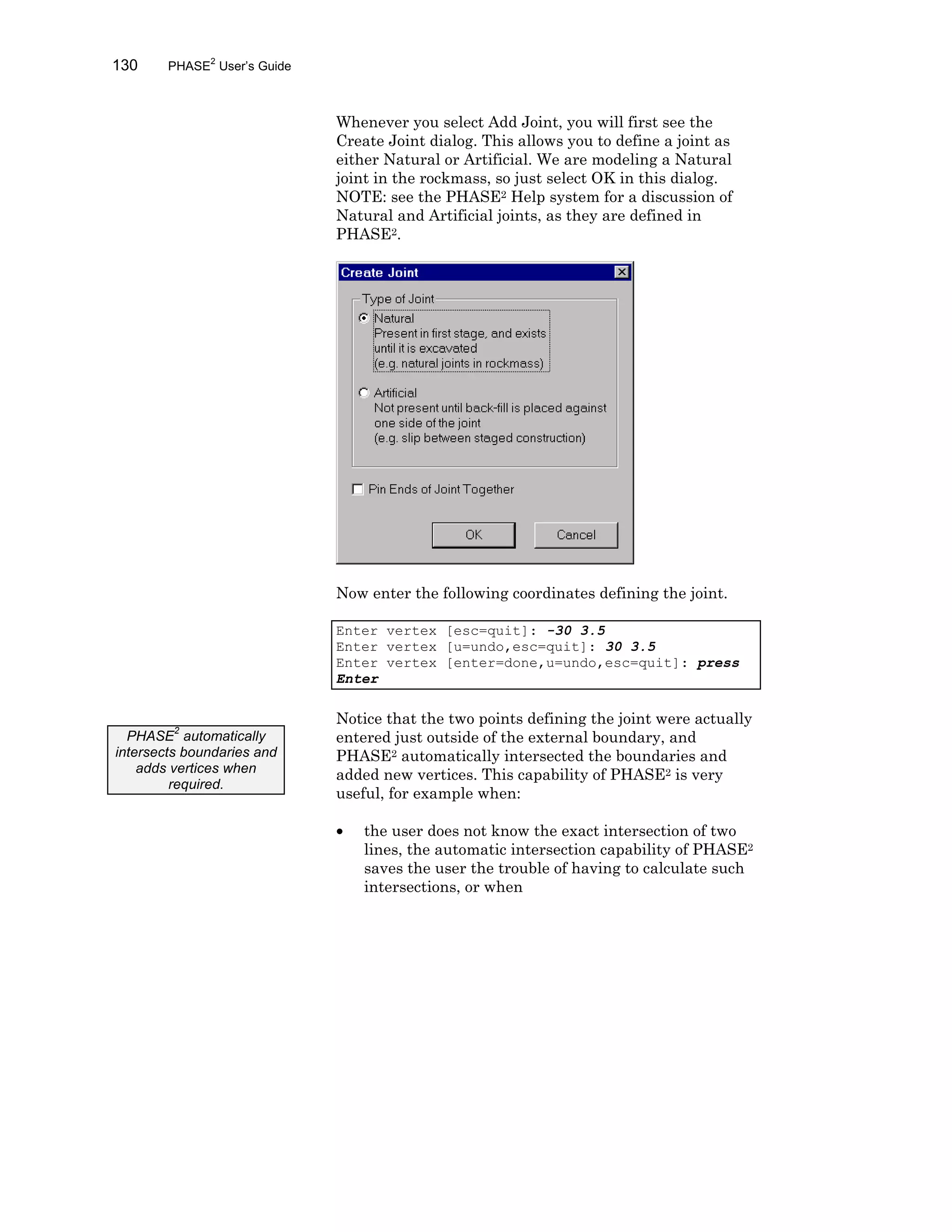 130 PHASE2
User’s Guide
Whenever you select Add Joint, you will first see the
Create Joint dialog. This allows you to define a joint as
either Natural or Artificial. We are modeling a Natural
joint in the rockmass, so just select OK in this dialog.
NOTE: see the PHASE2 Help system for a discussion of
Natural and Artificial joints, as they are defined in
PHASE2.
Now enter the following coordinates defining the joint.
Enter vertex [esc=quit]: -30 3.5
Enter vertex [u=undo,esc=quit]: 30 3.5
Enter vertex [enter=done,u=undo,esc=quit]: press
Enter
Notice that the two points defining the joint were actually
entered just outside of the external boundary, and
PHASE2 automatically intersected the boundaries and
added new vertices. This capability of PHASE2 is very
useful, for example when:
• the user does not know the exact intersection of two
lines, the automatic intersection capability of PHASE2
saves the user the trouble of having to calculate such
intersections, or when
PHASE
2
automatically
intersects boundaries and
adds vertices when
required.
 
