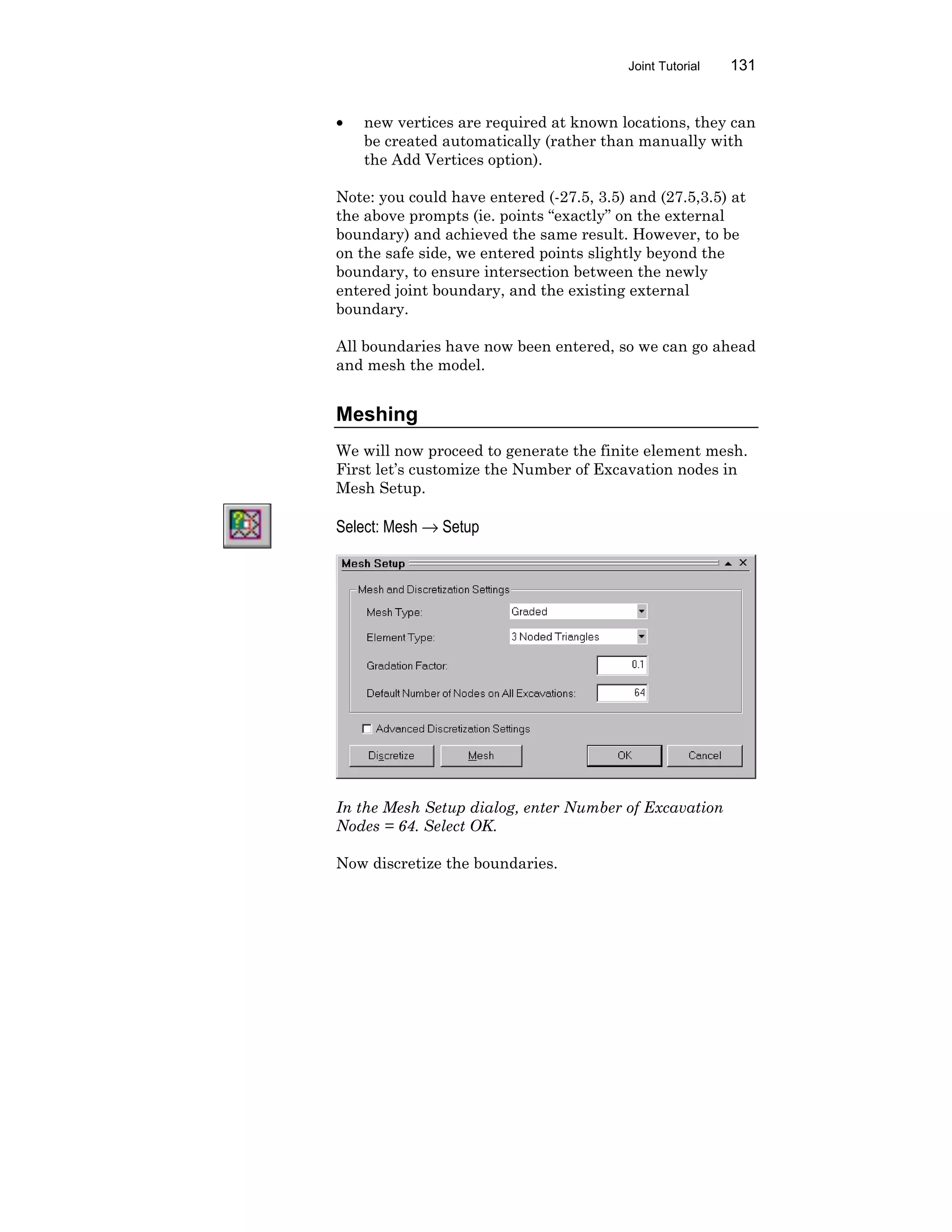 Joint Tutorial 131
• new vertices are required at known locations, they can
be created automatically (rather than manually with
the Add Vertices option).
Note: you could have entered (-27.5, 3.5) and (27.5,3.5) at
the above prompts (ie. points “exactly” on the external
boundary) and achieved the same result. However, to be
on the safe side, we entered points slightly beyond the
boundary, to ensure intersection between the newly
entered joint boundary, and the existing external
boundary.
All boundaries have now been entered, so we can go ahead
and mesh the model.
Meshing
We will now proceed to generate the finite element mesh.
First let’s customize the Number of Excavation nodes in
Mesh Setup.
Select: Mesh → Setup
In the Mesh Setup dialog, enter Number of Excavation
Nodes = 64. Select OK.
Now discretize the boundaries.
 