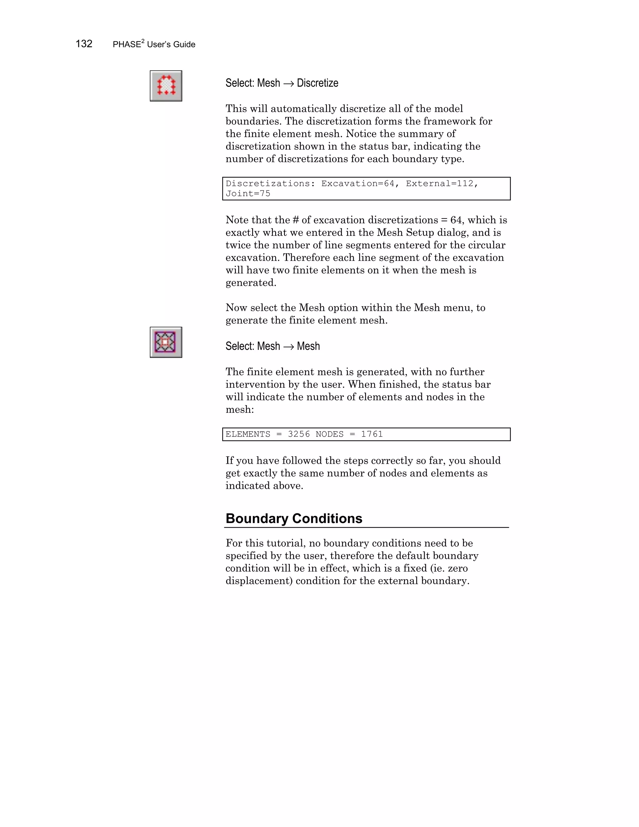 132 PHASE2
User’s Guide
Select: Mesh → Discretize
This will automatically discretize all of the model
boundaries. The discretization forms the framework for
the finite element mesh. Notice the summary of
discretization shown in the status bar, indicating the
number of discretizations for each boundary type.
Discretizations: Excavation=64, External=112,
Joint=75
Note that the # of excavation discretizations = 64, which is
exactly what we entered in the Mesh Setup dialog, and is
twice the number of line segments entered for the circular
excavation. Therefore each line segment of the excavation
will have two finite elements on it when the mesh is
generated.
Now select the Mesh option within the Mesh menu, to
generate the finite element mesh.
Select: Mesh → Mesh
The finite element mesh is generated, with no further
intervention by the user. When finished, the status bar
will indicate the number of elements and nodes in the
mesh:
ELEMENTS = 3256 NODES = 1761
If you have followed the steps correctly so far, you should
get exactly the same number of nodes and elements as
indicated above.
Boundary Conditions
For this tutorial, no boundary conditions need to be
specified by the user, therefore the default boundary
condition will be in effect, which is a fixed (ie. zero
displacement) condition for the external boundary.
 