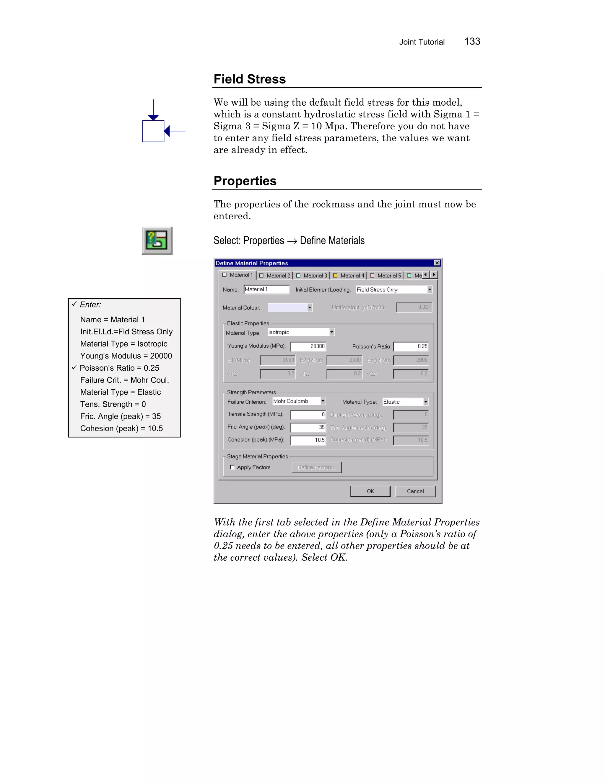 Joint Tutorial 133
Field Stress
We will be using the default field stress for this model,
which is a constant hydrostatic stress field with Sigma 1 =
Sigma 3 = Sigma Z = 10 Mpa. Therefore you do not have
to enter any field stress parameters, the values we want
are already in effect.
Properties
The properties of the rockmass and the joint must now be
entered.
Select: Properties → Define Materials
With the first tab selected in the Define Material Properties
dialog, enter the above properties (only a Poisson’s ratio of
0.25 needs to be entered, all other properties should be at
the correct values). Select OK.
ü Enter:
Name = Material 1
Init.El.Ld.=Fld Stress Only
Material Type = Isotropic
Young’s Modulus = 20000
ü Poisson’s Ratio = 0.25
Failure Crit. = Mohr Coul.
Material Type = Elastic
Tens. Strength = 0
Fric. Angle (peak) = 35
Cohesion (peak) = 10.5
 