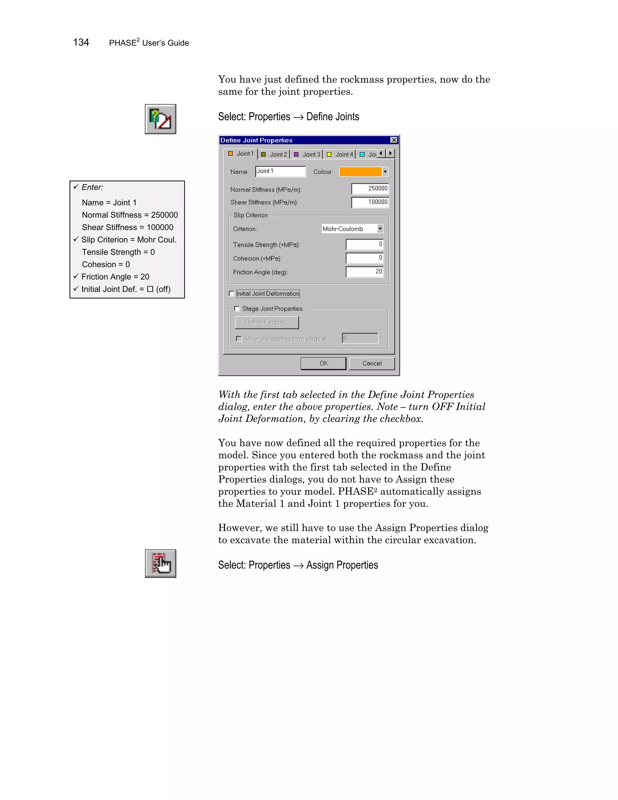 134 PHASE2
User’s Guide
You have just defined the rockmass properties, now do the
same for the joint properties.
Select: Properties → Define Joints
With the first tab selected in the Define Joint Properties
dialog, enter the above properties. Note – turn OFF Initial
Joint Deformation, by clearing the checkbox.
You have now defined all the required properties for the
model. Since you entered both the rockmass and the joint
properties with the first tab selected in the Define
Properties dialogs, you do not have to Assign these
properties to your model. PHASE2 automatically assigns
the Material 1 and Joint 1 properties for you.
However, we still have to use the Assign Properties dialog
to excavate the material within the circular excavation.
Select: Properties → Assign Properties
ü Enter:
Name = Joint 1
Normal Stiffness = 250000
Shear Stiffness = 100000
ü Slip Criterion = Mohr Coul.
Tensile Strength = 0
Cohesion = 0
ü Friction Angle = 20
ü Initial Joint Def. = ¨ (off)
 