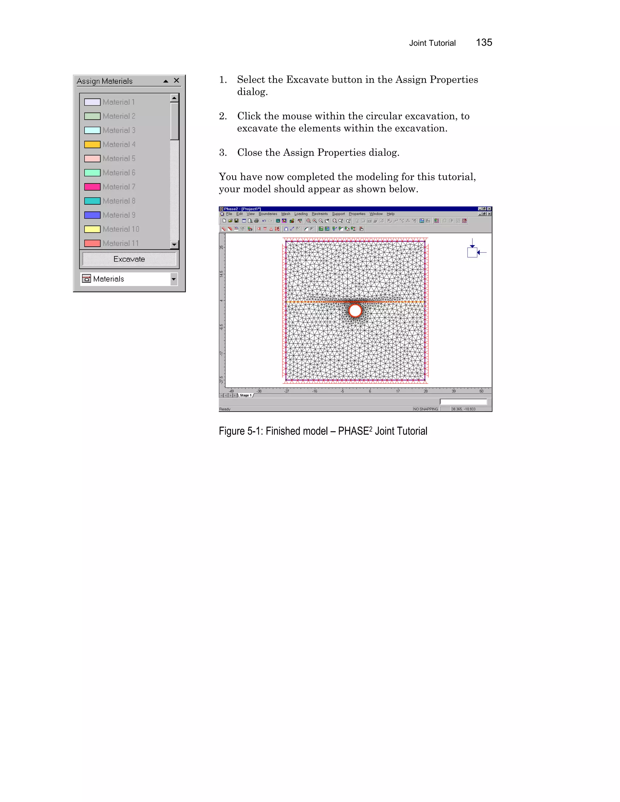 Joint Tutorial 135
1. Select the Excavate button in the Assign Properties
dialog.
2. Click the mouse within the circular excavation, to
excavate the elements within the excavation.
3. Close the Assign Properties dialog.
You have now completed the modeling for this tutorial,
your model should appear as shown below.
Figure 5-1: Finished model – PHASE2 Joint Tutorial
 