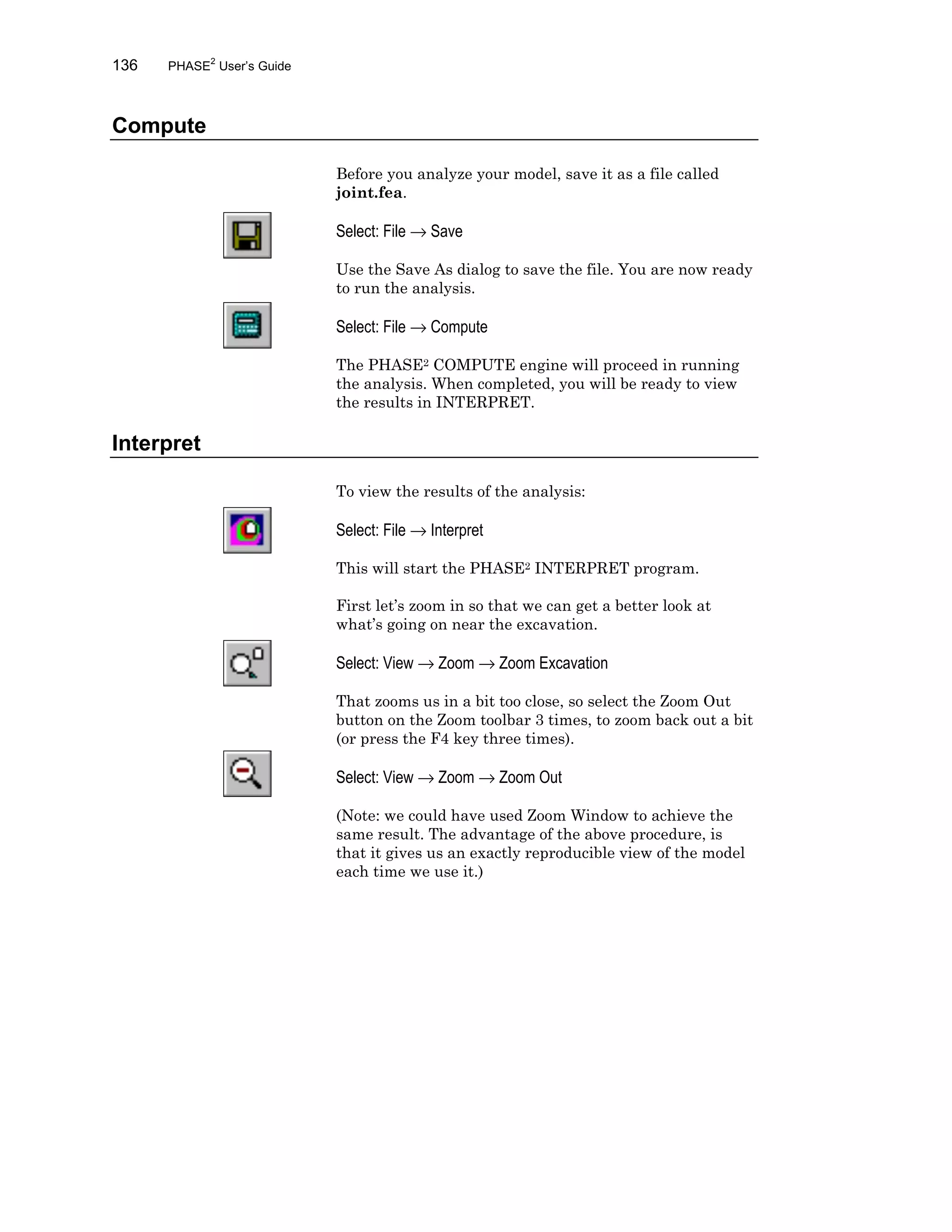 136 PHASE2
User’s Guide
Compute
Before you analyze your model, save it as a file called
joint.fea.
Select: File → Save
Use the Save As dialog to save the file. You are now ready
to run the analysis.
Select: File → Compute
The PHASE2 COMPUTE engine will proceed in running
the analysis. When completed, you will be ready to view
the results in INTERPRET.
Interpret
To view the results of the analysis:
Select: File → Interpret
This will start the PHASE2 INTERPRET program.
First let’s zoom in so that we can get a better look at
what’s going on near the excavation.
Select: View → Zoom → Zoom Excavation
That zooms us in a bit too close, so select the Zoom Out
button on the Zoom toolbar 3 times, to zoom back out a bit
(or press the F4 key three times).
Select: View → Zoom → Zoom Out
(Note: we could have used Zoom Window to achieve the
same result. The advantage of the above procedure, is
that it gives us an exactly reproducible view of the model
each time we use it.)
 