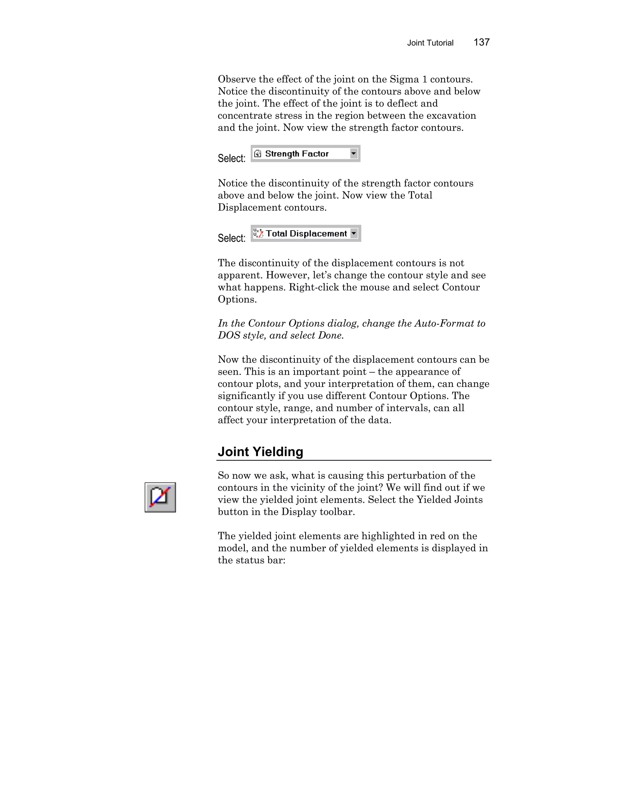 Joint Tutorial 137
Observe the effect of the joint on the Sigma 1 contours.
Notice the discontinuity of the contours above and below
the joint. The effect of the joint is to deflect and
concentrate stress in the region between the excavation
and the joint. Now view the strength factor contours.
Select:
Notice the discontinuity of the strength factor contours
above and below the joint. Now view the Total
Displacement contours.
Select:
The discontinuity of the displacement contours is not
apparent. However, let’s change the contour style and see
what happens. Right-click the mouse and select Contour
Options.
In the Contour Options dialog, change the Auto-Format to
DOS style, and select Done.
Now the discontinuity of the displacement contours can be
seen. This is an important point – the appearance of
contour plots, and your interpretation of them, can change
significantly if you use different Contour Options. The
contour style, range, and number of intervals, can all
affect your interpretation of the data.
Joint Yielding
So now we ask, what is causing this perturbation of the
contours in the vicinity of the joint? We will find out if we
view the yielded joint elements. Select the Yielded Joints
button in the Display toolbar.
The yielded joint elements are highlighted in red on the
model, and the number of yielded elements is displayed in
the status bar:
 