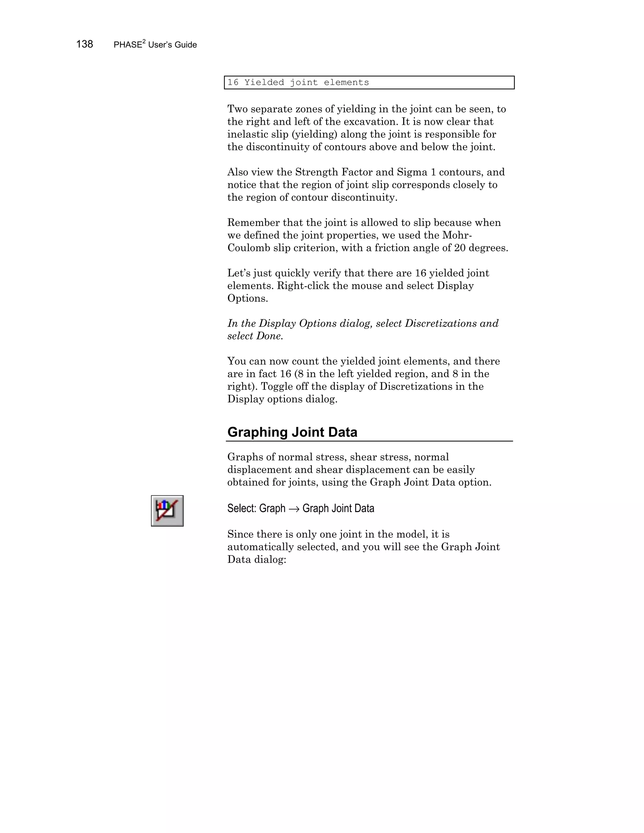 138 PHASE2
User’s Guide
16 Yielded joint elements
Two separate zones of yielding in the joint can be seen, to
the right and left of the excavation. It is now clear that
inelastic slip (yielding) along the joint is responsible for
the discontinuity of contours above and below the joint.
Also view the Strength Factor and Sigma 1 contours, and
notice that the region of joint slip corresponds closely to
the region of contour discontinuity.
Remember that the joint is allowed to slip because when
we defined the joint properties, we used the Mohr-
Coulomb slip criterion, with a friction angle of 20 degrees.
Let’s just quickly verify that there are 16 yielded joint
elements. Right-click the mouse and select Display
Options.
In the Display Options dialog, select Discretizations and
select Done.
You can now count the yielded joint elements, and there
are in fact 16 (8 in the left yielded region, and 8 in the
right). Toggle off the display of Discretizations in the
Display options dialog.
Graphing Joint Data
Graphs of normal stress, shear stress, normal
displacement and shear displacement can be easily
obtained for joints, using the Graph Joint Data option.
Select: Graph → Graph Joint Data
Since there is only one joint in the model, it is
automatically selected, and you will see the Graph Joint
Data dialog:
 