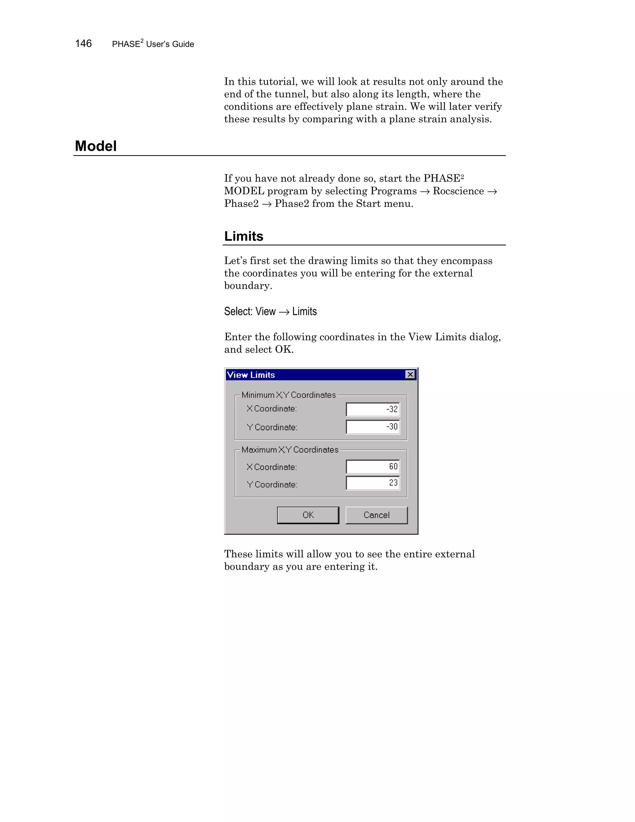 146 PHASE2
User’s Guide
In this tutorial, we will look at results not only around the
end of the tunnel, but also along its length, where the
conditions are effectively plane strain. We will later verify
these results by comparing with a plane strain analysis.
Model
If you have not already done so, start the PHASE2
MODEL program by selecting Programs → Rocscience →
Phase2 → Phase2 from the Start menu.
Limits
Let’s first set the drawing limits so that they encompass
the coordinates you will be entering for the external
boundary.
Select: View → Limits
Enter the following coordinates in the View Limits dialog,
and select OK.
These limits will allow you to see the entire external
boundary as you are entering it.
 