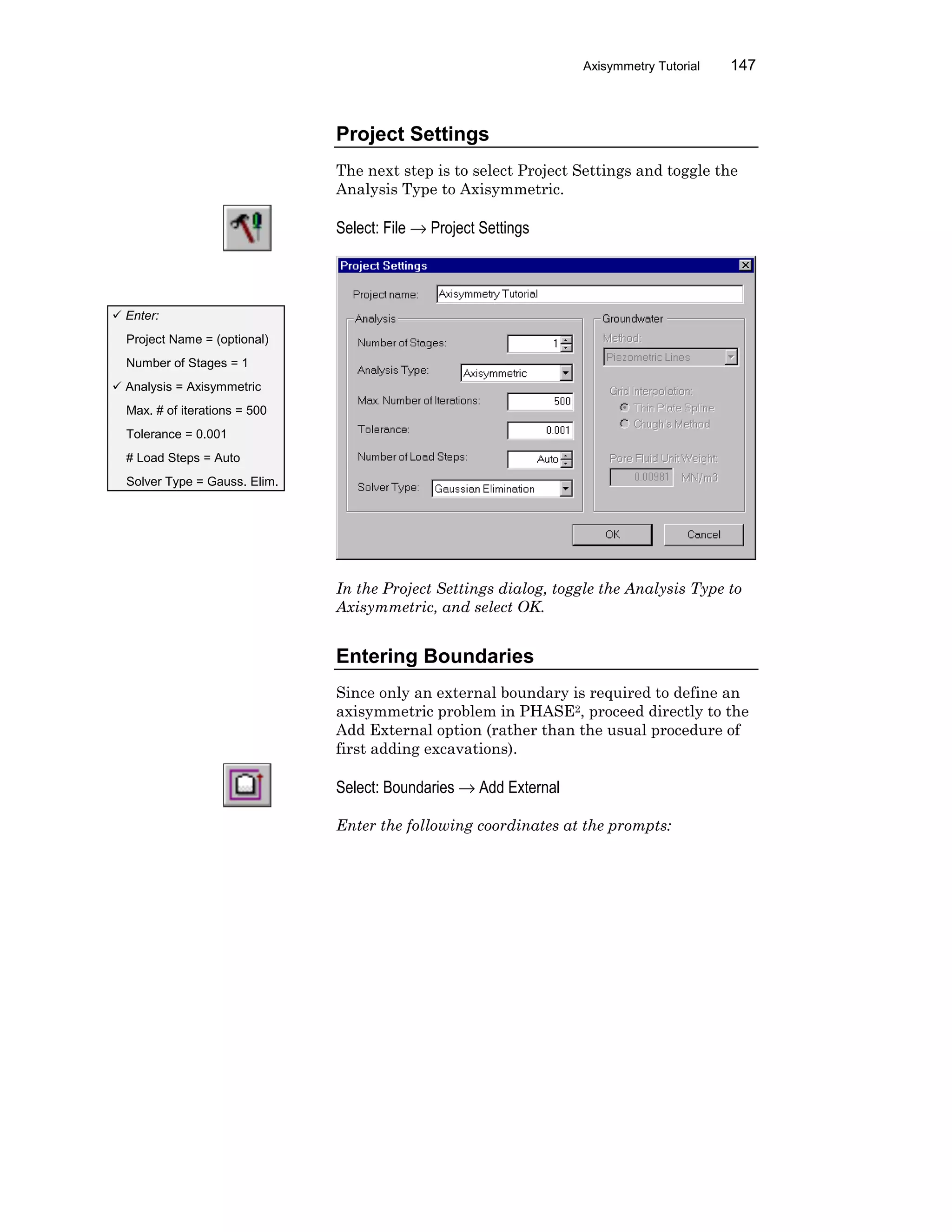 Axisymmetry Tutorial 147
Project Settings
The next step is to select Project Settings and toggle the
Analysis Type to Axisymmetric.
Select: File → Project Settings
In the Project Settings dialog, toggle the Analysis Type to
Axisymmetric, and select OK.
Entering Boundaries
Since only an external boundary is required to define an
axisymmetric problem in PHASE2, proceed directly to the
Add External option (rather than the usual procedure of
first adding excavations).
Select: Boundaries → Add External
Enter the following coordinates at the prompts:
ü Enter:
Project Name = (optional)
Number of Stages = 1
ü Analysis = Axisymmetric
Max. # of iterations = 500
Tolerance = 0.001
# Load Steps = Auto
Solver Type = Gauss. Elim.
 
