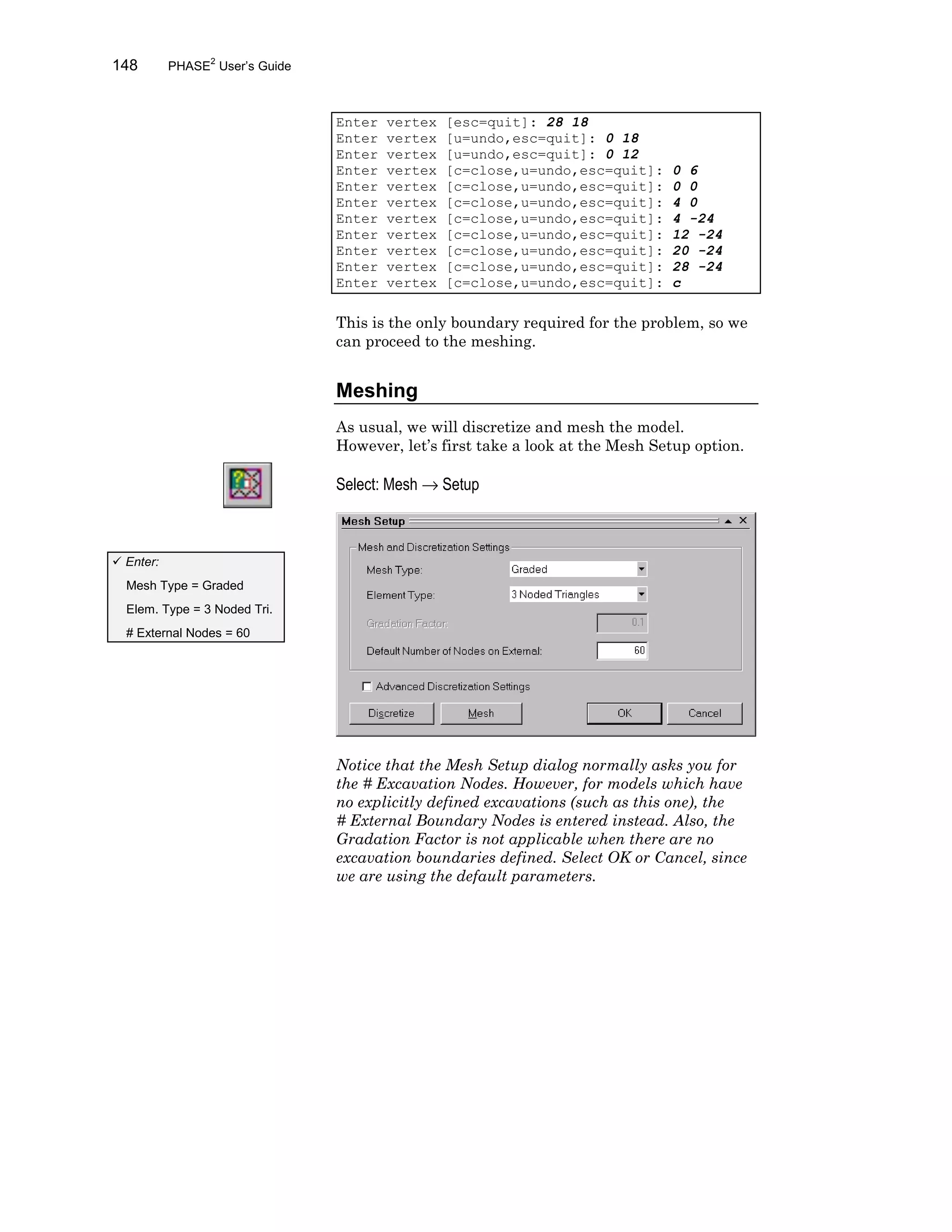 148 PHASE2
User’s Guide
Enter vertex [esc=quit]: 28 18
Enter vertex [u=undo,esc=quit]: 0 18
Enter vertex [u=undo,esc=quit]: 0 12
Enter vertex [c=close,u=undo,esc=quit]: 0 6
Enter vertex [c=close,u=undo,esc=quit]: 0 0
Enter vertex [c=close,u=undo,esc=quit]: 4 0
Enter vertex [c=close,u=undo,esc=quit]: 4 -24
Enter vertex [c=close,u=undo,esc=quit]: 12 -24
Enter vertex [c=close,u=undo,esc=quit]: 20 -24
Enter vertex [c=close,u=undo,esc=quit]: 28 -24
Enter vertex [c=close,u=undo,esc=quit]: c
This is the only boundary required for the problem, so we
can proceed to the meshing.
Meshing
As usual, we will discretize and mesh the model.
However, let’s first take a look at the Mesh Setup option.
Select: Mesh → Setup
Notice that the Mesh Setup dialog normally asks you for
the # Excavation Nodes. However, for models which have
no explicitly defined excavations (such as this one), the
# External Boundary Nodes is entered instead. Also, the
Gradation Factor is not applicable when there are no
excavation boundaries defined. Select OK or Cancel, since
we are using the default parameters.
ü Enter:
Mesh Type = Graded
Elem. Type = 3 Noded Tri.
# External Nodes = 60
 