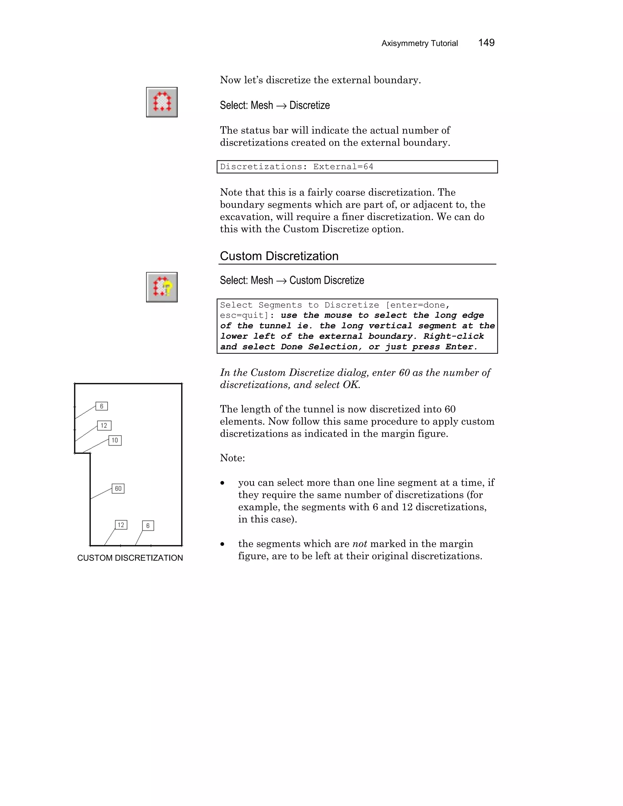 Axisymmetry Tutorial 149
Now let’s discretize the external boundary.
Select: Mesh → Discretize
The status bar will indicate the actual number of
discretizations created on the external boundary.
Discretizations: External=64
Note that this is a fairly coarse discretization. The
boundary segments which are part of, or adjacent to, the
excavation, will require a finer discretization. We can do
this with the Custom Discretize option.
Custom Discretization
Select: Mesh → Custom Discretize
Select Segments to Discretize [enter=done,
esc=quit]: use the mouse to select the long edge
of the tunnel ie. the long vertical segment at the
lower left of the external boundary. Right-click
and select Done Selection, or just press Enter.
In the Custom Discretize dialog, enter 60 as the number of
discretizations, and select OK.
The length of the tunnel is now discretized into 60
elements. Now follow this same procedure to apply custom
discretizations as indicated in the margin figure.
Note:
• you can select more than one line segment at a time, if
they require the same number of discretizations (for
example, the segments with 6 and 12 discretizations,
in this case).
• the segments which are not marked in the margin
figure, are to be left at their original discretizations.CUSTOM DISCRETIZATION
 
