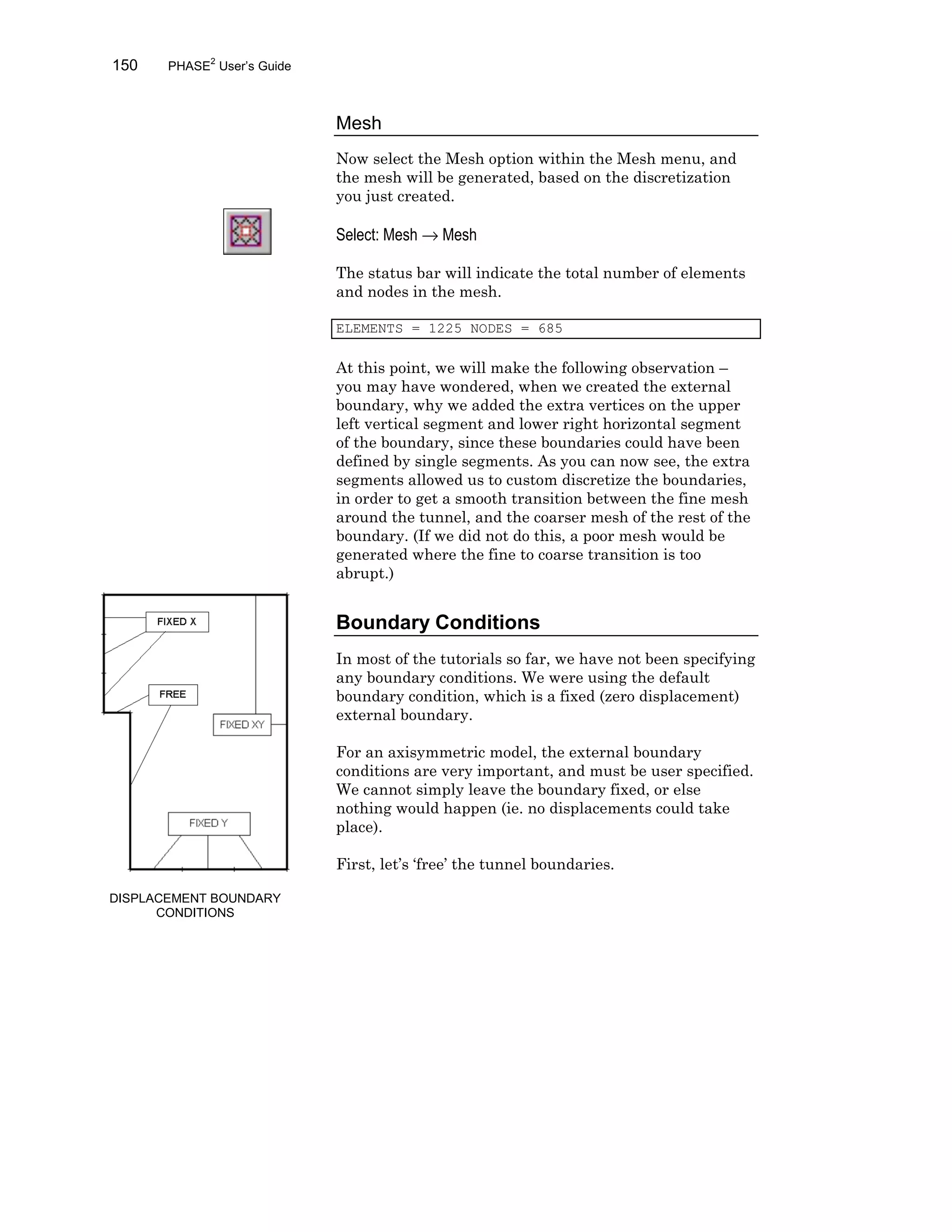 150 PHASE2
User’s Guide
Mesh
Now select the Mesh option within the Mesh menu, and
the mesh will be generated, based on the discretization
you just created.
Select: Mesh → Mesh
The status bar will indicate the total number of elements
and nodes in the mesh.
ELEMENTS = 1225 NODES = 685
At this point, we will make the following observation –
you may have wondered, when we created the external
boundary, why we added the extra vertices on the upper
left vertical segment and lower right horizontal segment
of the boundary, since these boundaries could have been
defined by single segments. As you can now see, the extra
segments allowed us to custom discretize the boundaries,
in order to get a smooth transition between the fine mesh
around the tunnel, and the coarser mesh of the rest of the
boundary. (If we did not do this, a poor mesh would be
generated where the fine to coarse transition is too
abrupt.)
Boundary Conditions
In most of the tutorials so far, we have not been specifying
any boundary conditions. We were using the default
boundary condition, which is a fixed (zero displacement)
external boundary.
For an axisymmetric model, the external boundary
conditions are very important, and must be user specified.
We cannot simply leave the boundary fixed, or else
nothing would happen (ie. no displacements could take
place).
First, let’s ‘free’ the tunnel boundaries.
DISPLACEMENT BOUNDARY
CONDITIONS
 