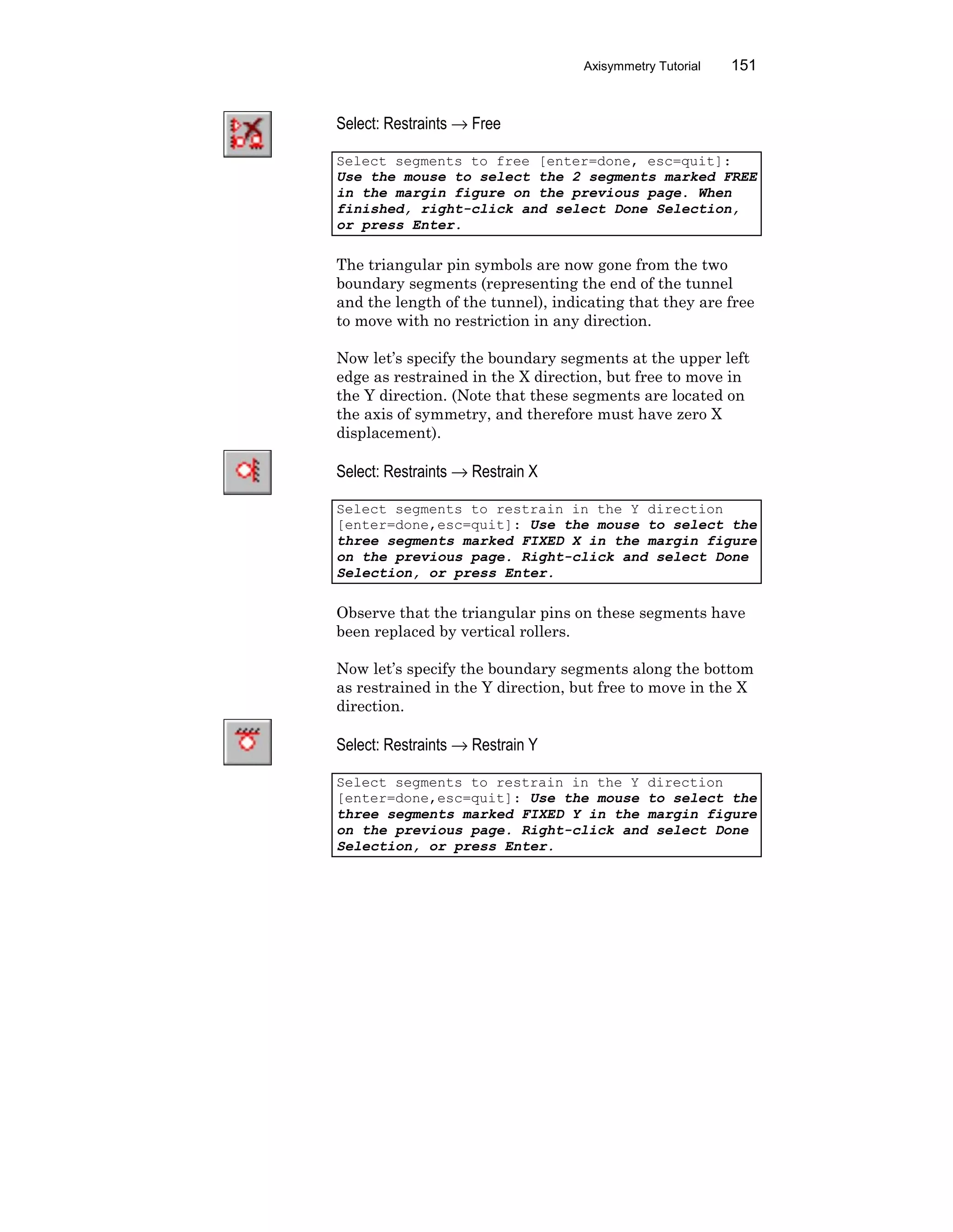 Axisymmetry Tutorial 151
Select: Restraints → Free
Select segments to free [enter=done, esc=quit]:
Use the mouse to select the 2 segments marked FREE
in the margin figure on the previous page. When
finished, right-click and select Done Selection,
or press Enter.
The triangular pin symbols are now gone from the two
boundary segments (representing the end of the tunnel
and the length of the tunnel), indicating that they are free
to move with no restriction in any direction.
Now let’s specify the boundary segments at the upper left
edge as restrained in the X direction, but free to move in
the Y direction. (Note that these segments are located on
the axis of symmetry, and therefore must have zero X
displacement).
Select: Restraints → Restrain X
Select segments to restrain in the Y direction
[enter=done,esc=quit]: Use the mouse to select the
three segments marked FIXED X in the margin figure
on the previous page. Right-click and select Done
Selection, or press Enter.
Observe that the triangular pins on these segments have
been replaced by vertical rollers.
Now let’s specify the boundary segments along the bottom
as restrained in the Y direction, but free to move in the X
direction.
Select: Restraints → Restrain Y
Select segments to restrain in the Y direction
[enter=done,esc=quit]: Use the mouse to select the
three segments marked FIXED Y in the margin figure
on the previous page. Right-click and select Done
Selection, or press Enter.
 