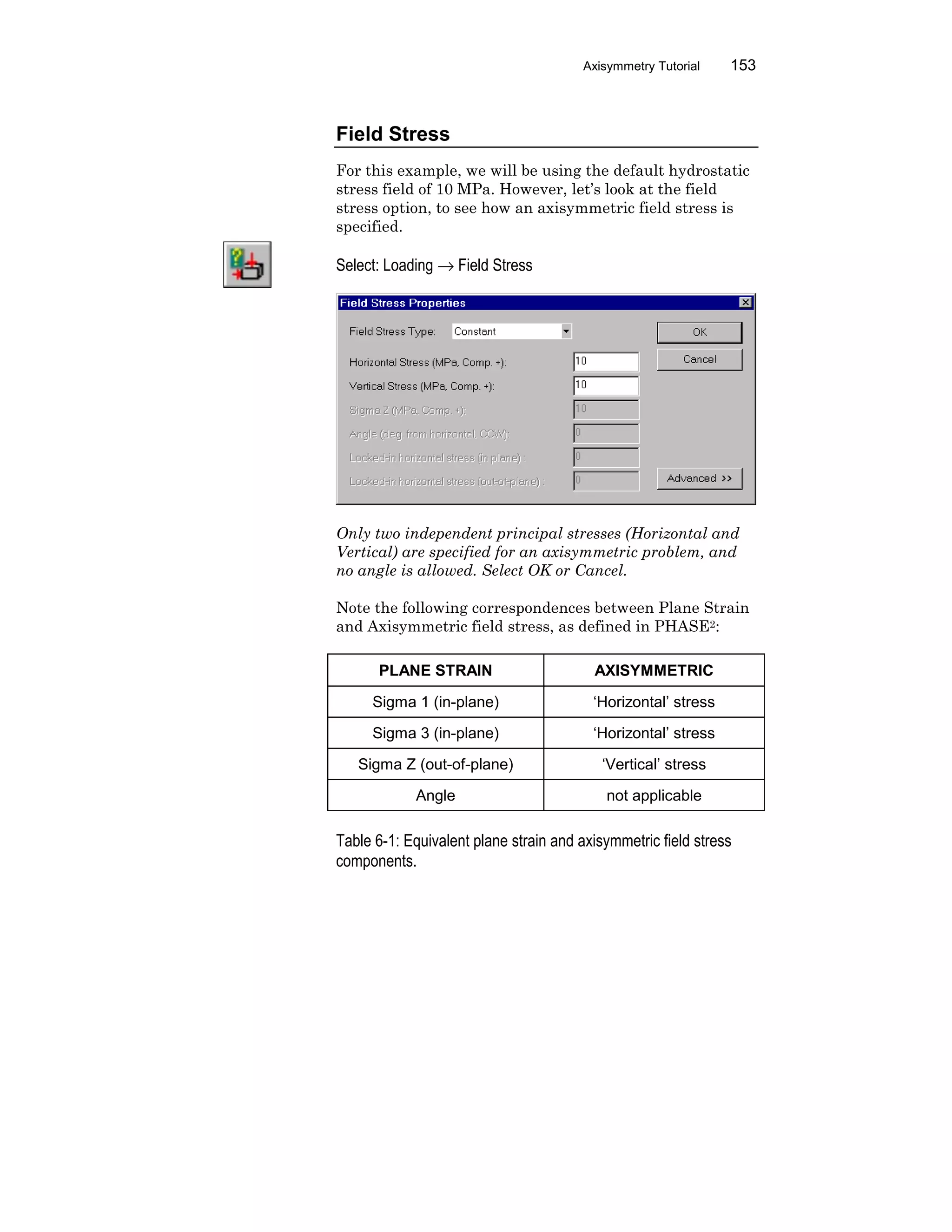 Axisymmetry Tutorial 153
Field Stress
For this example, we will be using the default hydrostatic
stress field of 10 MPa. However, let’s look at the field
stress option, to see how an axisymmetric field stress is
specified.
Select: Loading → Field Stress
Only two independent principal stresses (Horizontal and
Vertical) are specified for an axisymmetric problem, and
no angle is allowed. Select OK or Cancel.
Note the following correspondences between Plane Strain
and Axisymmetric field stress, as defined in PHASE2:
PLANE STRAIN AXISYMMETRIC
Sigma 1 (in-plane) ‘Horizontal’ stress
Sigma 3 (in-plane) ‘Horizontal’ stress
Sigma Z (out-of-plane) ‘Vertical’ stress
Angle not applicable
Table 6-1: Equivalent plane strain and axisymmetric field stress
components.
 