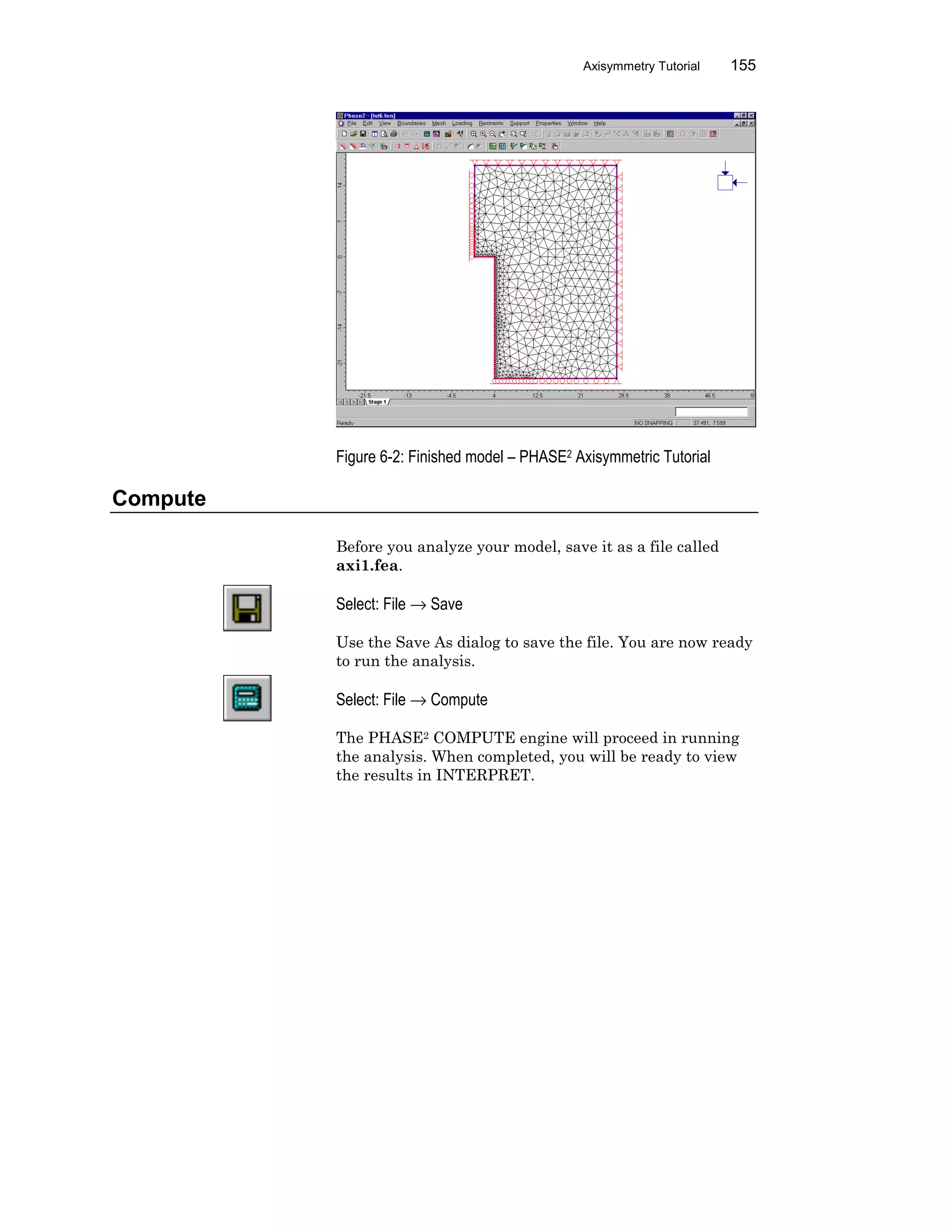 Axisymmetry Tutorial 155
Figure 6-2: Finished model – PHASE2 Axisymmetric Tutorial
Compute
Before you analyze your model, save it as a file called
axi1.fea.
Select: File → Save
Use the Save As dialog to save the file. You are now ready
to run the analysis.
Select: File → Compute
The PHASE2 COMPUTE engine will proceed in running
the analysis. When completed, you will be ready to view
the results in INTERPRET.
 