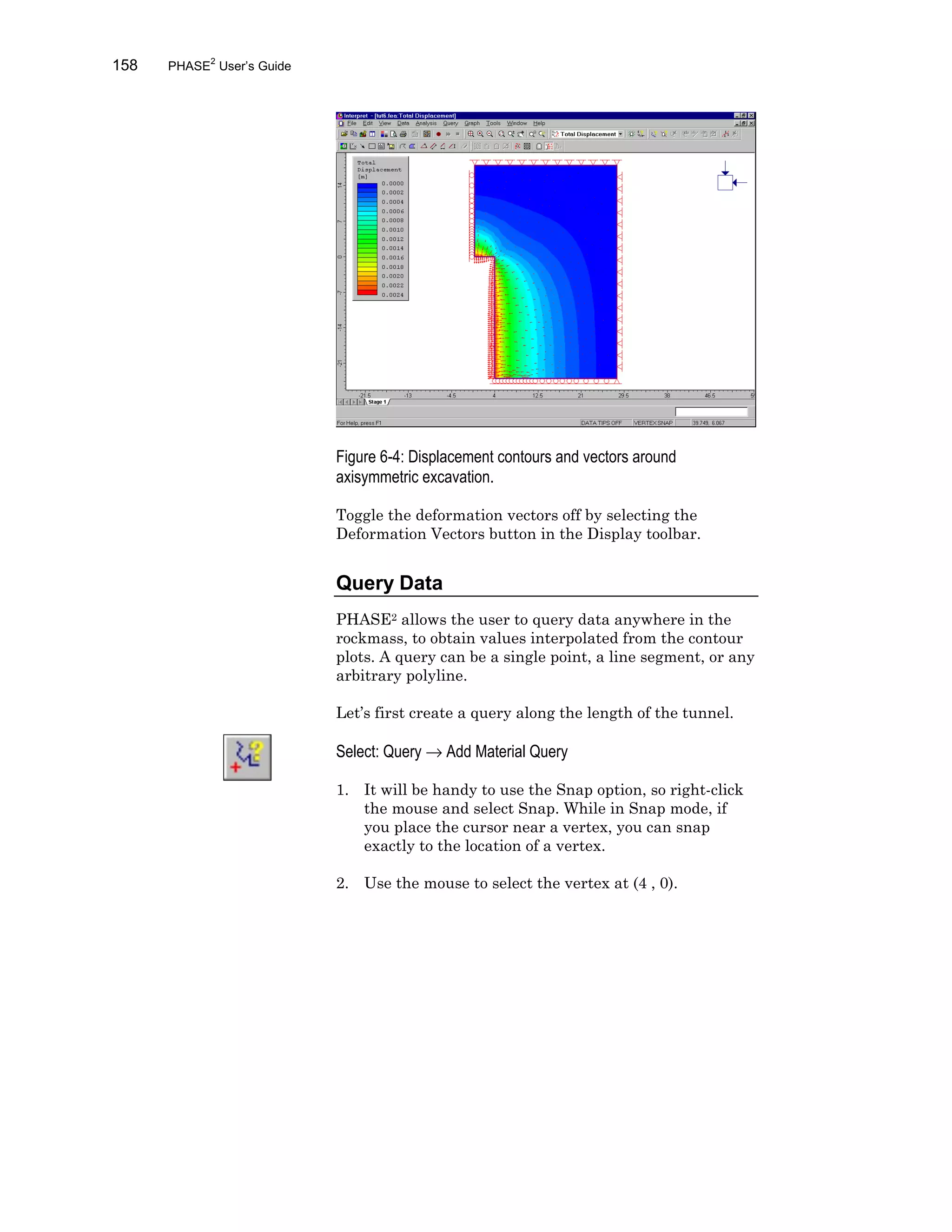 158 PHASE2
User’s Guide
Figure 6-4: Displacement contours and vectors around
axisymmetric excavation.
Toggle the deformation vectors off by selecting the
Deformation Vectors button in the Display toolbar.
Query Data
PHASE2 allows the user to query data anywhere in the
rockmass, to obtain values interpolated from the contour
plots. A query can be a single point, a line segment, or any
arbitrary polyline.
Let’s first create a query along the length of the tunnel.
Select: Query → Add Material Query
1. It will be handy to use the Snap option, so right-click
the mouse and select Snap. While in Snap mode, if
you place the cursor near a vertex, you can snap
exactly to the location of a vertex.
2. Use the mouse to select the vertex at (4 , 0).
 