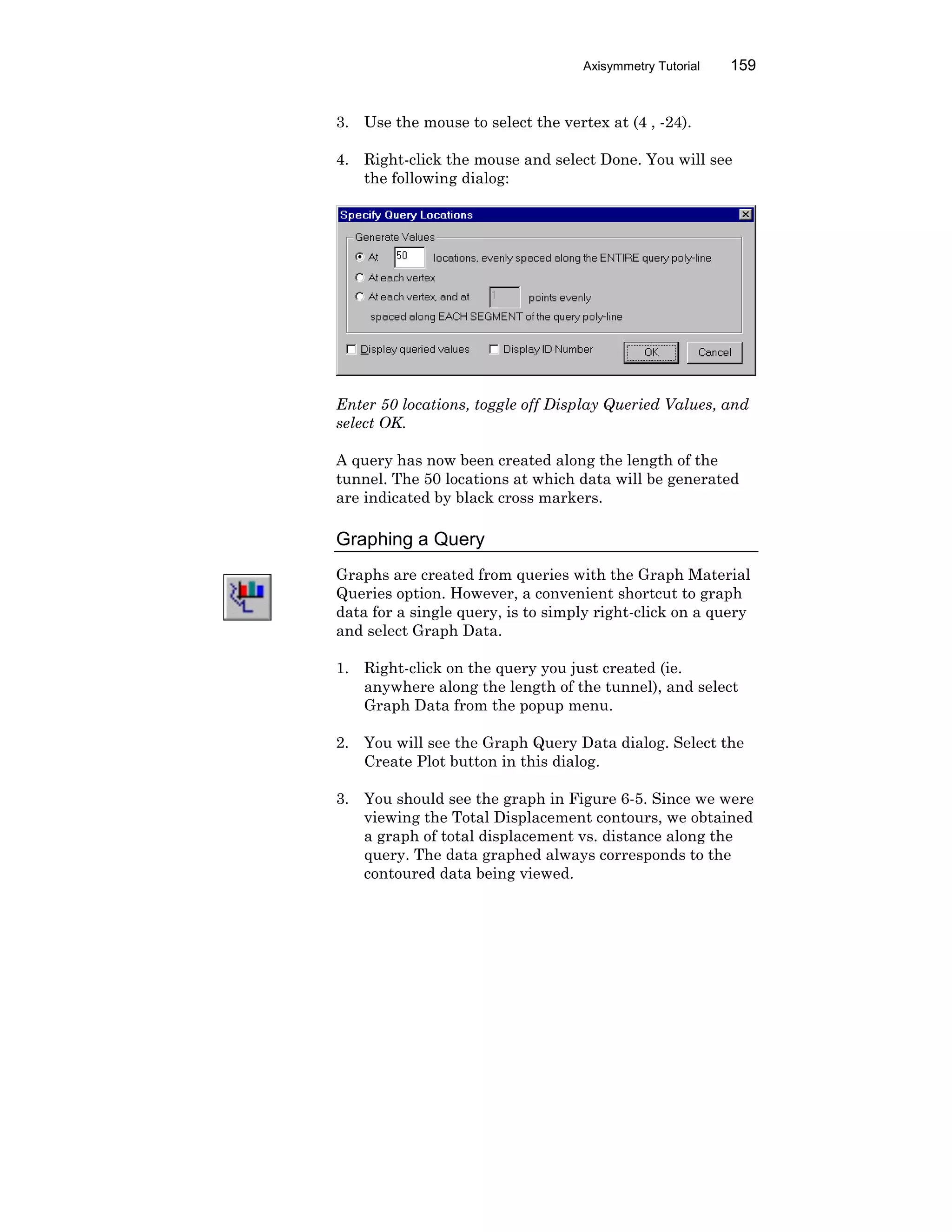 Axisymmetry Tutorial 159
3. Use the mouse to select the vertex at (4 , -24).
4. Right-click the mouse and select Done. You will see
the following dialog:
Enter 50 locations, toggle off Display Queried Values, and
select OK.
A query has now been created along the length of the
tunnel. The 50 locations at which data will be generated
are indicated by black cross markers.
Graphing a Query
Graphs are created from queries with the Graph Material
Queries option. However, a convenient shortcut to graph
data for a single query, is to simply right-click on a query
and select Graph Data.
1. Right-click on the query you just created (ie.
anywhere along the length of the tunnel), and select
Graph Data from the popup menu.
2. You will see the Graph Query Data dialog. Select the
Create Plot button in this dialog.
3. You should see the graph in Figure 6-5. Since we were
viewing the Total Displacement contours, we obtained
a graph of total displacement vs. distance along the
query. The data graphed always corresponds to the
contoured data being viewed.
 