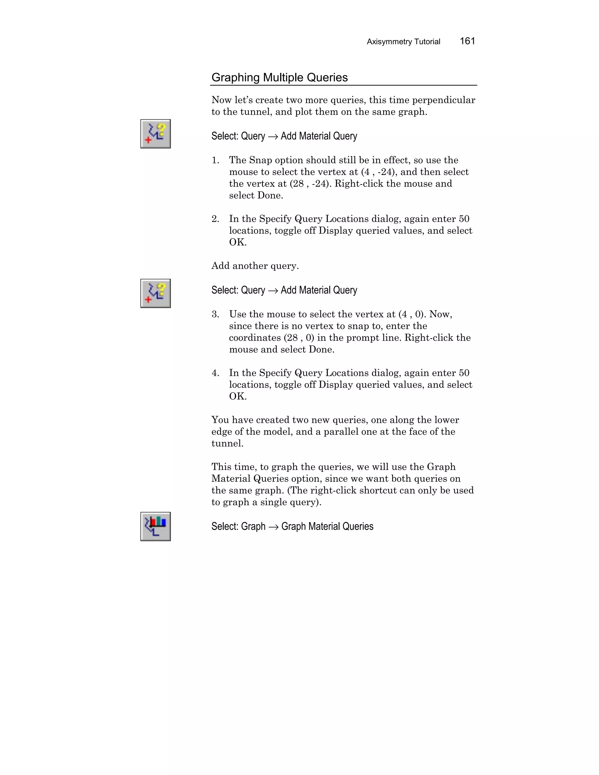 Axisymmetry Tutorial 161
Graphing Multiple Queries
Now let’s create two more queries, this time perpendicular
to the tunnel, and plot them on the same graph.
Select: Query → Add Material Query
1. The Snap option should still be in effect, so use the
mouse to select the vertex at (4 , -24), and then select
the vertex at (28 , -24). Right-click the mouse and
select Done.
2. In the Specify Query Locations dialog, again enter 50
locations, toggle off Display queried values, and select
OK.
Add another query.
Select: Query → Add Material Query
3. Use the mouse to select the vertex at (4 , 0). Now,
since there is no vertex to snap to, enter the
coordinates (28 , 0) in the prompt line. Right-click the
mouse and select Done.
4. In the Specify Query Locations dialog, again enter 50
locations, toggle off Display queried values, and select
OK.
You have created two new queries, one along the lower
edge of the model, and a parallel one at the face of the
tunnel.
This time, to graph the queries, we will use the Graph
Material Queries option, since we want both queries on
the same graph. (The right-click shortcut can only be used
to graph a single query).
Select: Graph → Graph Material Queries
 
