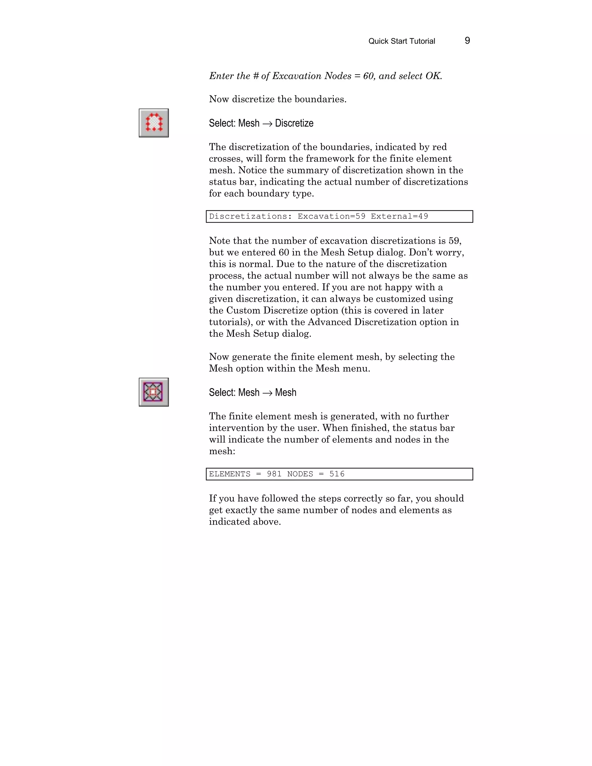 Quick Start Tutorial 9
Enter the # of Excavation Nodes = 60, and select OK.
Now discretize the boundaries.
Select: Mesh → Discretize
The discretization of the boundaries, indicated by red
crosses, will form the framework for the finite element
mesh. Notice the summary of discretization shown in the
status bar, indicating the actual number of discretizations
for each boundary type.
Discretizations: Excavation=59 External=49
Note that the number of excavation discretizations is 59,
but we entered 60 in the Mesh Setup dialog. Don’t worry,
this is normal. Due to the nature of the discretization
process, the actual number will not always be the same as
the number you entered. If you are not happy with a
given discretization, it can always be customized using
the Custom Discretize option (this is covered in later
tutorials), or with the Advanced Discretization option in
the Mesh Setup dialog.
Now generate the finite element mesh, by selecting the
Mesh option within the Mesh menu.
Select: Mesh → Mesh
The finite element mesh is generated, with no further
intervention by the user. When finished, the status bar
will indicate the number of elements and nodes in the
mesh:
ELEMENTS = 981 NODES = 516
If you have followed the steps correctly so far, you should
get exactly the same number of nodes and elements as
indicated above.
 