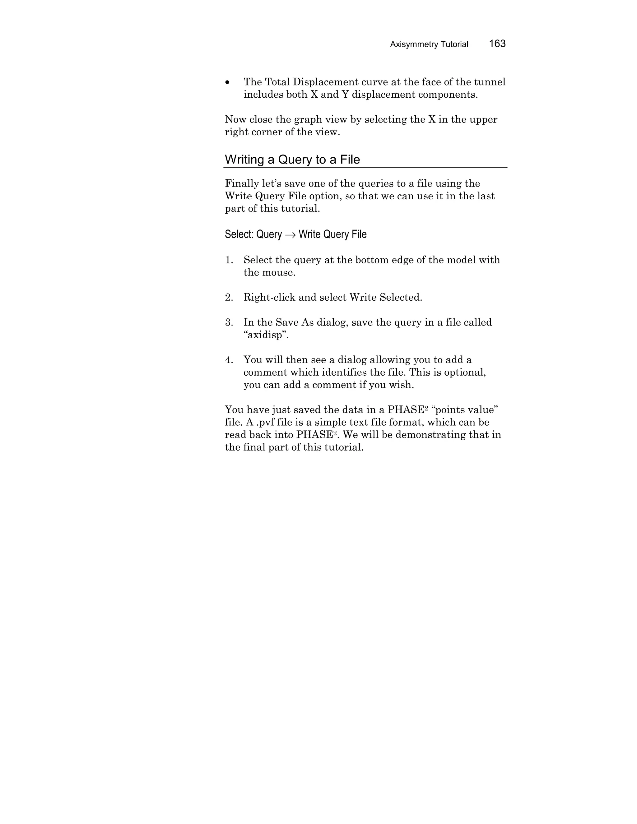 Axisymmetry Tutorial 163
• The Total Displacement curve at the face of the tunnel
includes both X and Y displacement components.
Now close the graph view by selecting the X in the upper
right corner of the view.
Writing a Query to a File
Finally let’s save one of the queries to a file using the
Write Query File option, so that we can use it in the last
part of this tutorial.
Select: Query → Write Query File
1. Select the query at the bottom edge of the model with
the mouse.
2. Right-click and select Write Selected.
3. In the Save As dialog, save the query in a file called
“axidisp”.
4. You will then see a dialog allowing you to add a
comment which identifies the file. This is optional,
you can add a comment if you wish.
You have just saved the data in a PHASE2 “points value”
file. A .pvf file is a simple text file format, which can be
read back into PHASE2. We will be demonstrating that in
the final part of this tutorial.
 