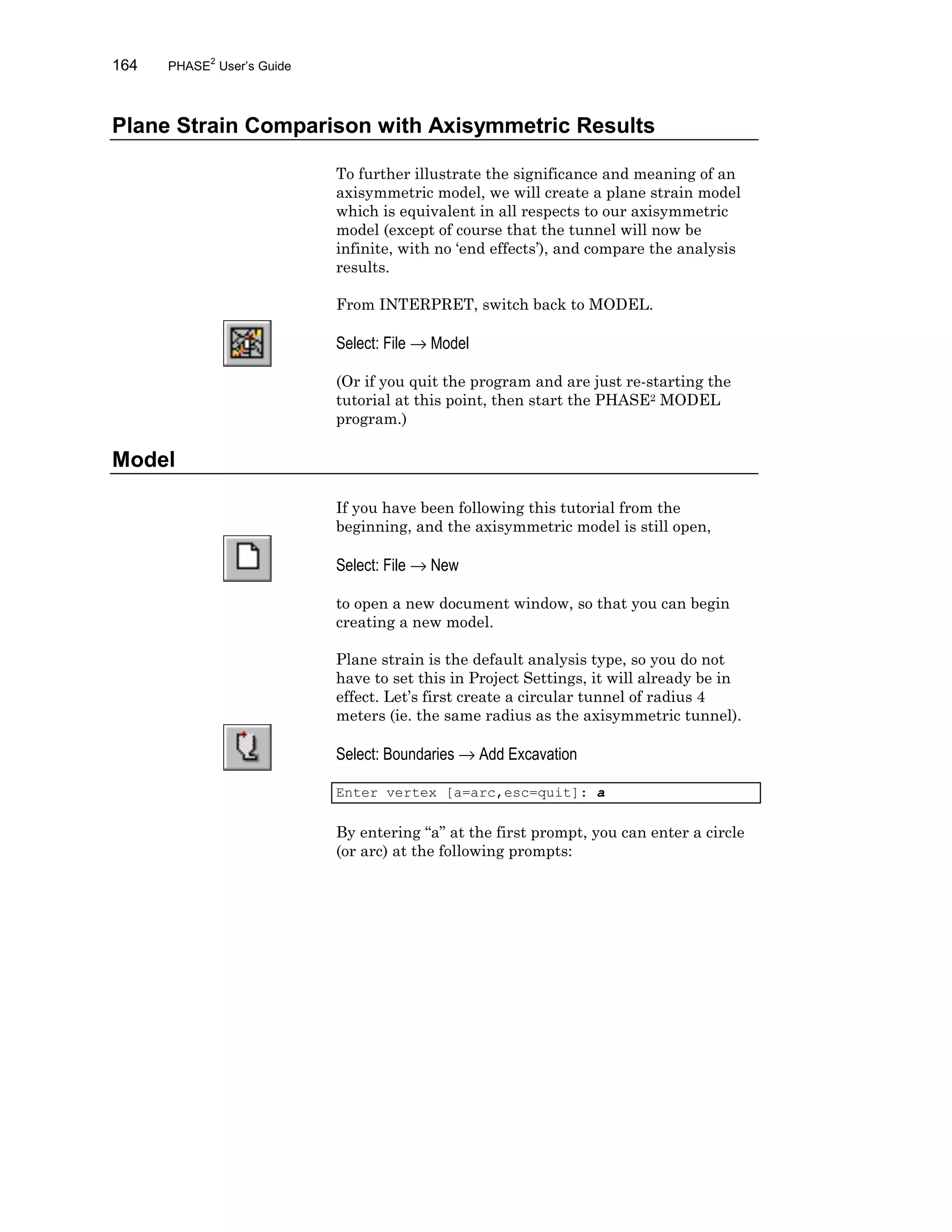 164 PHASE2
User’s Guide
Plane Strain Comparison with Axisymmetric Results
To further illustrate the significance and meaning of an
axisymmetric model, we will create a plane strain model
which is equivalent in all respects to our axisymmetric
model (except of course that the tunnel will now be
infinite, with no ‘end effects’), and compare the analysis
results.
From INTERPRET, switch back to MODEL.
Select: File → Model
(Or if you quit the program and are just re-starting the
tutorial at this point, then start the PHASE2 MODEL
program.)
Model
If you have been following this tutorial from the
beginning, and the axisymmetric model is still open,
Select: File → New
to open a new document window, so that you can begin
creating a new model.
Plane strain is the default analysis type, so you do not
have to set this in Project Settings, it will already be in
effect. Let’s first create a circular tunnel of radius 4
meters (ie. the same radius as the axisymmetric tunnel).
Select: Boundaries → Add Excavation
Enter vertex [a=arc,esc=quit]: a
By entering “a” at the first prompt, you can enter a circle
(or arc) at the following prompts:
 
