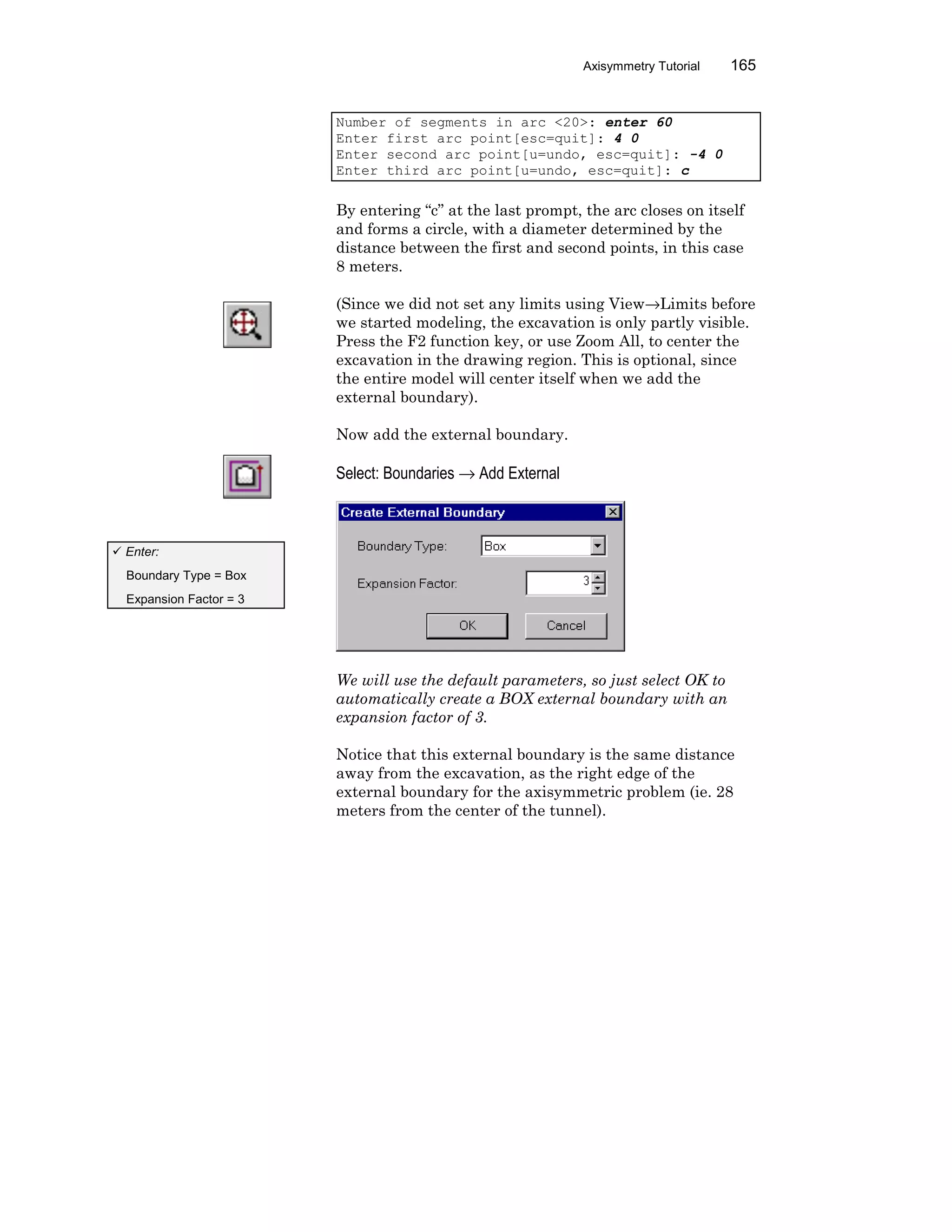 Axisymmetry Tutorial 165
Number of segments in arc <20>: enter 60
Enter first arc point[esc=quit]: 4 0
Enter second arc point[u=undo, esc=quit]: -4 0
Enter third arc point[u=undo, esc=quit]: c
By entering “c” at the last prompt, the arc closes on itself
and forms a circle, with a diameter determined by the
distance between the first and second points, in this case
8 meters.
(Since we did not set any limits using View→Limits before
we started modeling, the excavation is only partly visible.
Press the F2 function key, or use Zoom All, to center the
excavation in the drawing region. This is optional, since
the entire model will center itself when we add the
external boundary).
Now add the external boundary.
Select: Boundaries → Add External
We will use the default parameters, so just select OK to
automatically create a BOX external boundary with an
expansion factor of 3.
Notice that this external boundary is the same distance
away from the excavation, as the right edge of the
external boundary for the axisymmetric problem (ie. 28
meters from the center of the tunnel).
ü Enter:
Boundary Type = Box
Expansion Factor = 3
 