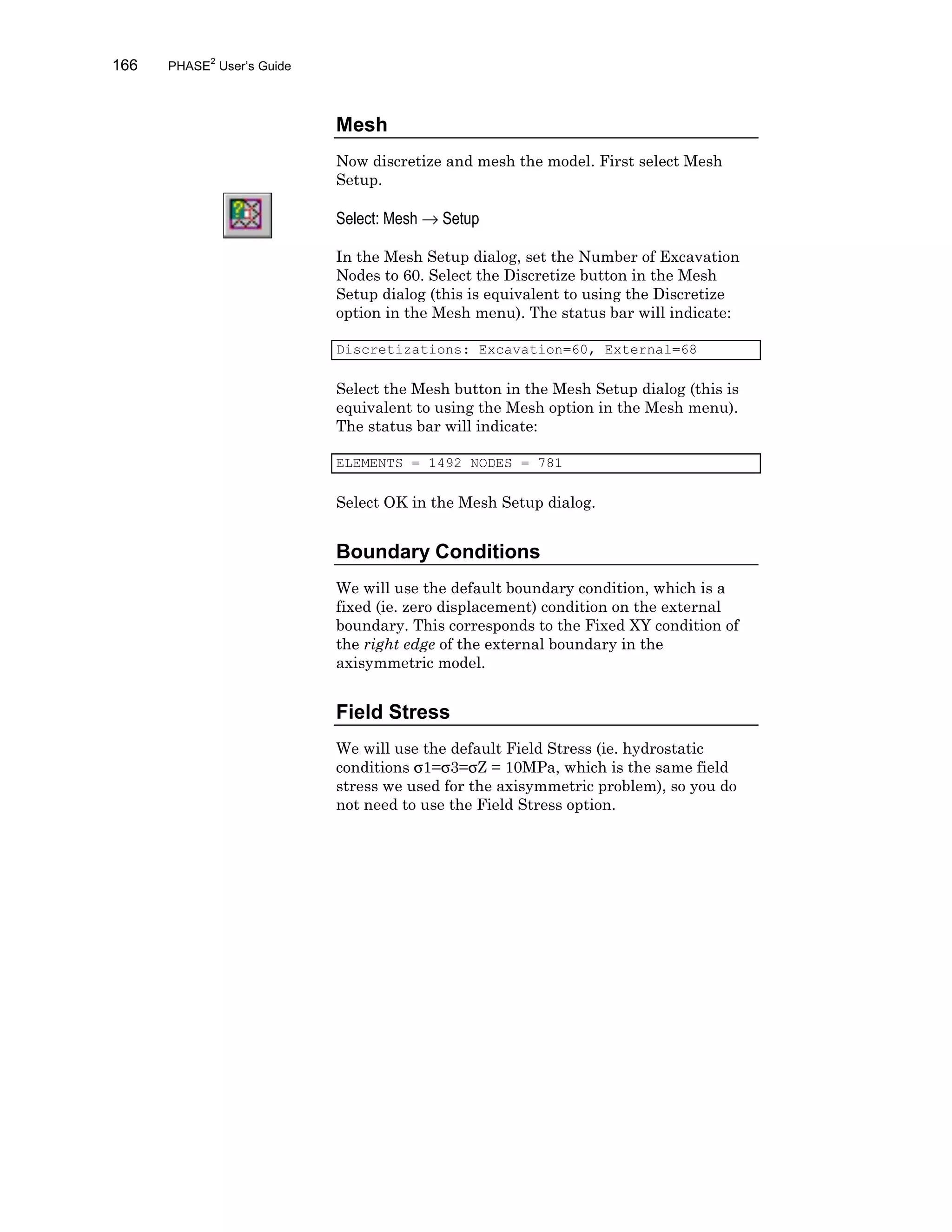 166 PHASE2
User’s Guide
Mesh
Now discretize and mesh the model. First select Mesh
Setup.
Select: Mesh → Setup
In the Mesh Setup dialog, set the Number of Excavation
Nodes to 60. Select the Discretize button in the Mesh
Setup dialog (this is equivalent to using the Discretize
option in the Mesh menu). The status bar will indicate:
Discretizations: Excavation=60, External=68
Select the Mesh button in the Mesh Setup dialog (this is
equivalent to using the Mesh option in the Mesh menu).
The status bar will indicate:
ELEMENTS = 1492 NODES = 781
Select OK in the Mesh Setup dialog.
Boundary Conditions
We will use the default boundary condition, which is a
fixed (ie. zero displacement) condition on the external
boundary. This corresponds to the Fixed XY condition of
the right edge of the external boundary in the
axisymmetric model.
Field Stress
We will use the default Field Stress (ie. hydrostatic
conditions σ1=σ3=σZ = 10MPa, which is the same field
stress we used for the axisymmetric problem), so you do
not need to use the Field Stress option.
 