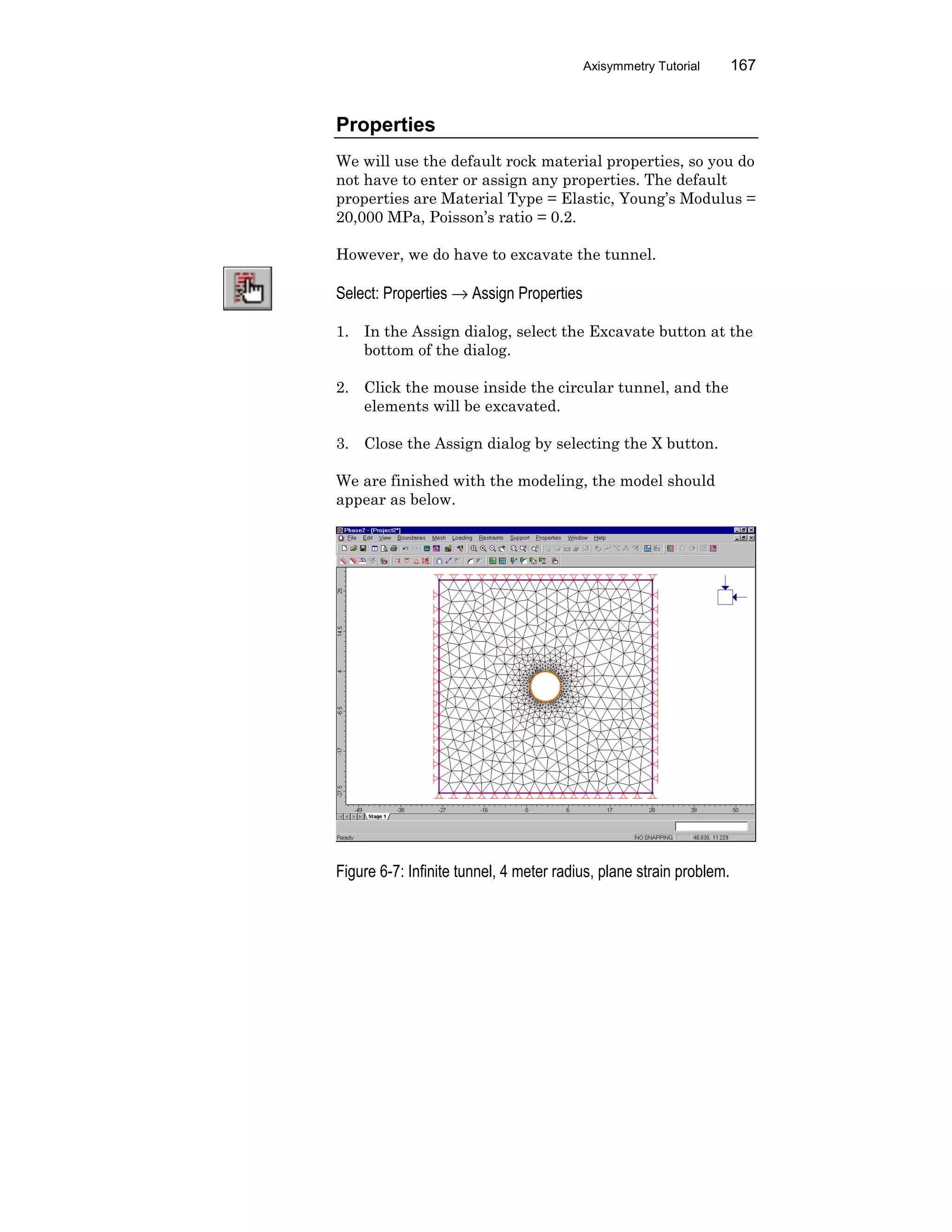 Axisymmetry Tutorial 167
Properties
We will use the default rock material properties, so you do
not have to enter or assign any properties. The default
properties are Material Type = Elastic, Young’s Modulus =
20,000 MPa, Poisson’s ratio = 0.2.
However, we do have to excavate the tunnel.
Select: Properties → Assign Properties
1. In the Assign dialog, select the Excavate button at the
bottom of the dialog.
2. Click the mouse inside the circular tunnel, and the
elements will be excavated.
3. Close the Assign dialog by selecting the X button.
We are finished with the modeling, the model should
appear as below.
Figure 6-7: Infinite tunnel, 4 meter radius, plane strain problem.
 