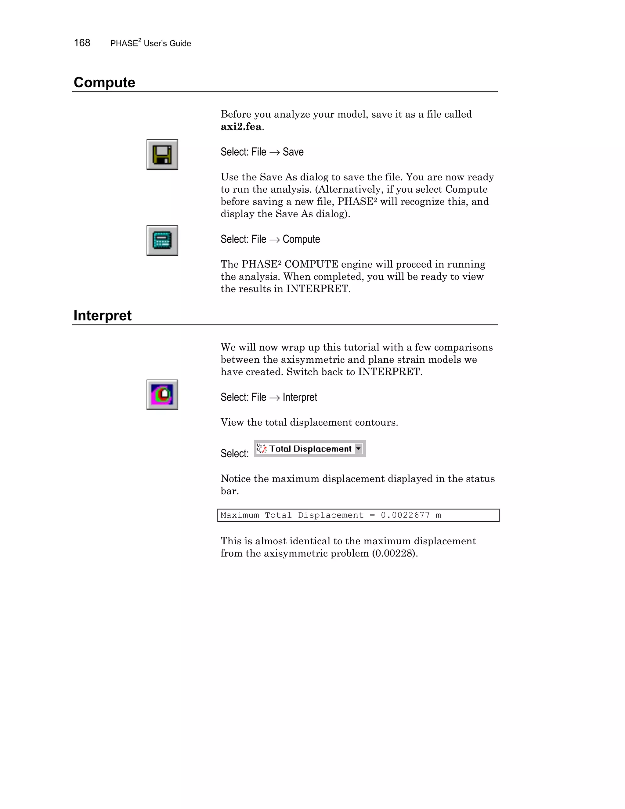 168 PHASE2
User’s Guide
Compute
Before you analyze your model, save it as a file called
axi2.fea.
Select: File → Save
Use the Save As dialog to save the file. You are now ready
to run the analysis. (Alternatively, if you select Compute
before saving a new file, PHASE2 will recognize this, and
display the Save As dialog).
Select: File → Compute
The PHASE2 COMPUTE engine will proceed in running
the analysis. When completed, you will be ready to view
the results in INTERPRET.
Interpret
We will now wrap up this tutorial with a few comparisons
between the axisymmetric and plane strain models we
have created. Switch back to INTERPRET.
Select: File → Interpret
View the total displacement contours.
Select:
Notice the maximum displacement displayed in the status
bar.
Maximum Total Displacement = 0.0022677 m
This is almost identical to the maximum displacement
from the axisymmetric problem (0.00228).
 