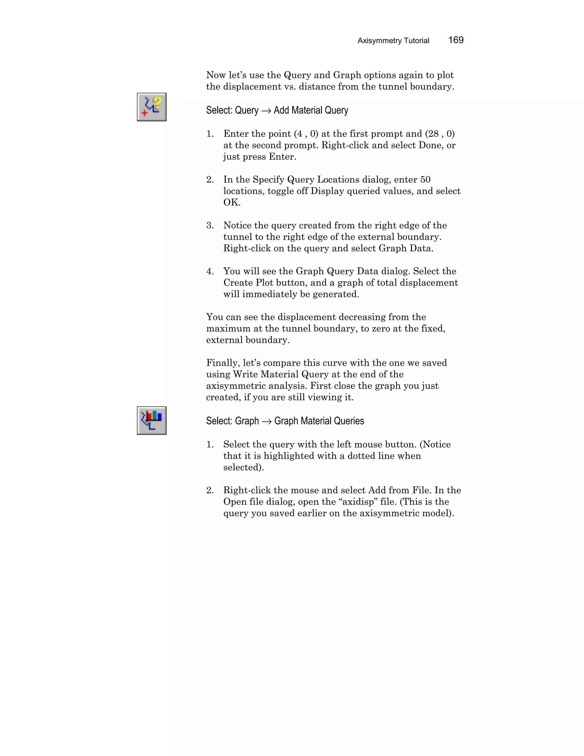 Axisymmetry Tutorial 169
Now let’s use the Query and Graph options again to plot
the displacement vs. distance from the tunnel boundary.
Select: Query → Add Material Query
1. Enter the point (4 , 0) at the first prompt and (28 , 0)
at the second prompt. Right-click and select Done, or
just press Enter.
2. In the Specify Query Locations dialog, enter 50
locations, toggle off Display queried values, and select
OK.
3. Notice the query created from the right edge of the
tunnel to the right edge of the external boundary.
Right-click on the query and select Graph Data.
4. You will see the Graph Query Data dialog. Select the
Create Plot button, and a graph of total displacement
will immediately be generated.
You can see the displacement decreasing from the
maximum at the tunnel boundary, to zero at the fixed,
external boundary.
Finally, let’s compare this curve with the one we saved
using Write Material Query at the end of the
axisymmetric analysis. First close the graph you just
created, if you are still viewing it.
Select: Graph → Graph Material Queries
1. Select the query with the left mouse button. (Notice
that it is highlighted with a dotted line when
selected).
2. Right-click the mouse and select Add from File. In the
Open file dialog, open the “axidisp” file. (This is the
query you saved earlier on the axisymmetric model).
 