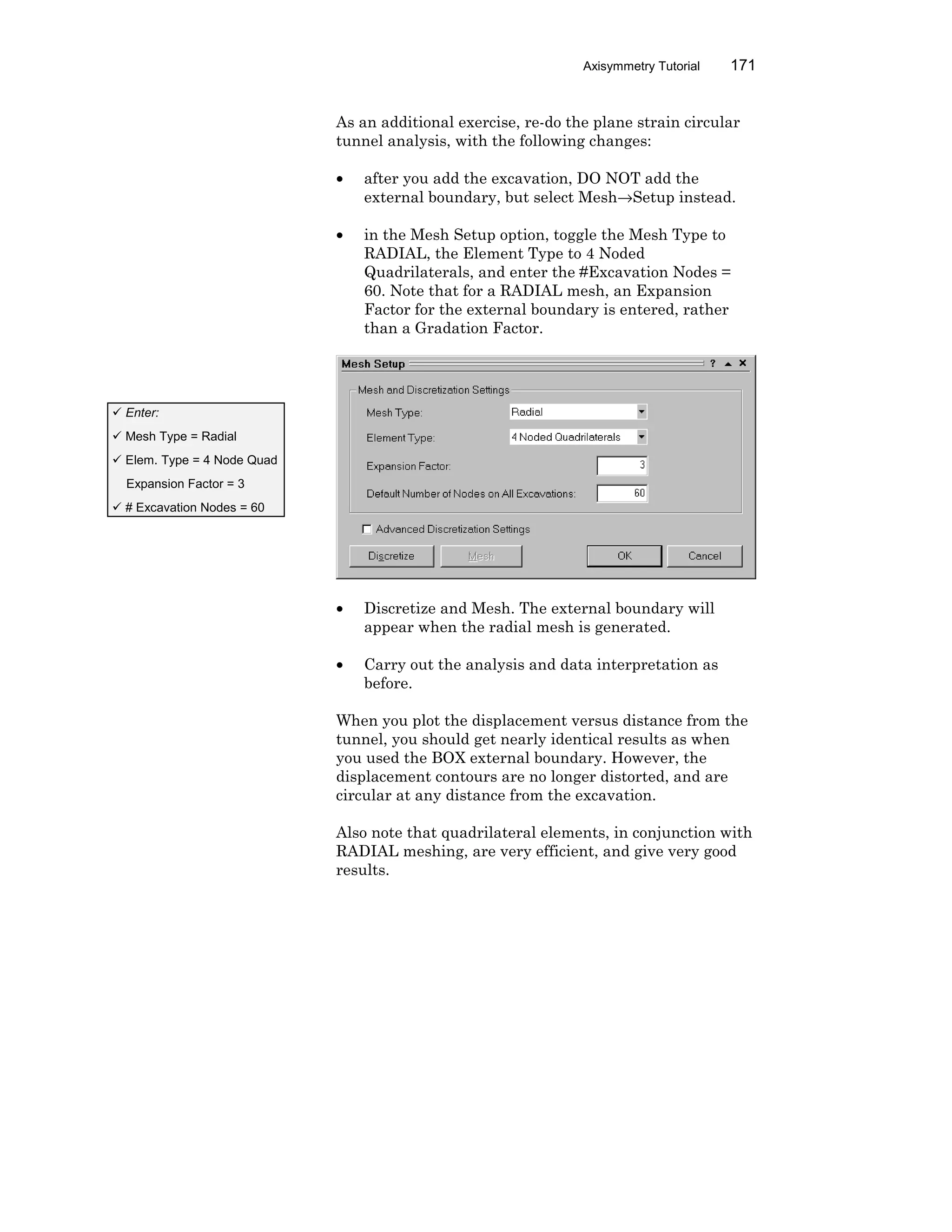 Axisymmetry Tutorial 171
As an additional exercise, re-do the plane strain circular
tunnel analysis, with the following changes:
• after you add the excavation, DO NOT add the
external boundary, but select Mesh→Setup instead.
• in the Mesh Setup option, toggle the Mesh Type to
RADIAL, the Element Type to 4 Noded
Quadrilaterals, and enter the #Excavation Nodes =
60. Note that for a RADIAL mesh, an Expansion
Factor for the external boundary is entered, rather
than a Gradation Factor.
• Discretize and Mesh. The external boundary will
appear when the radial mesh is generated.
• Carry out the analysis and data interpretation as
before.
When you plot the displacement versus distance from the
tunnel, you should get nearly identical results as when
you used the BOX external boundary. However, the
displacement contours are no longer distorted, and are
circular at any distance from the excavation.
Also note that quadrilateral elements, in conjunction with
RADIAL meshing, are very efficient, and give very good
results.
ü Enter:
ü Mesh Type = Radial
ü Elem. Type = 4 Node Quad
Expansion Factor = 3
ü # Excavation Nodes = 60
 