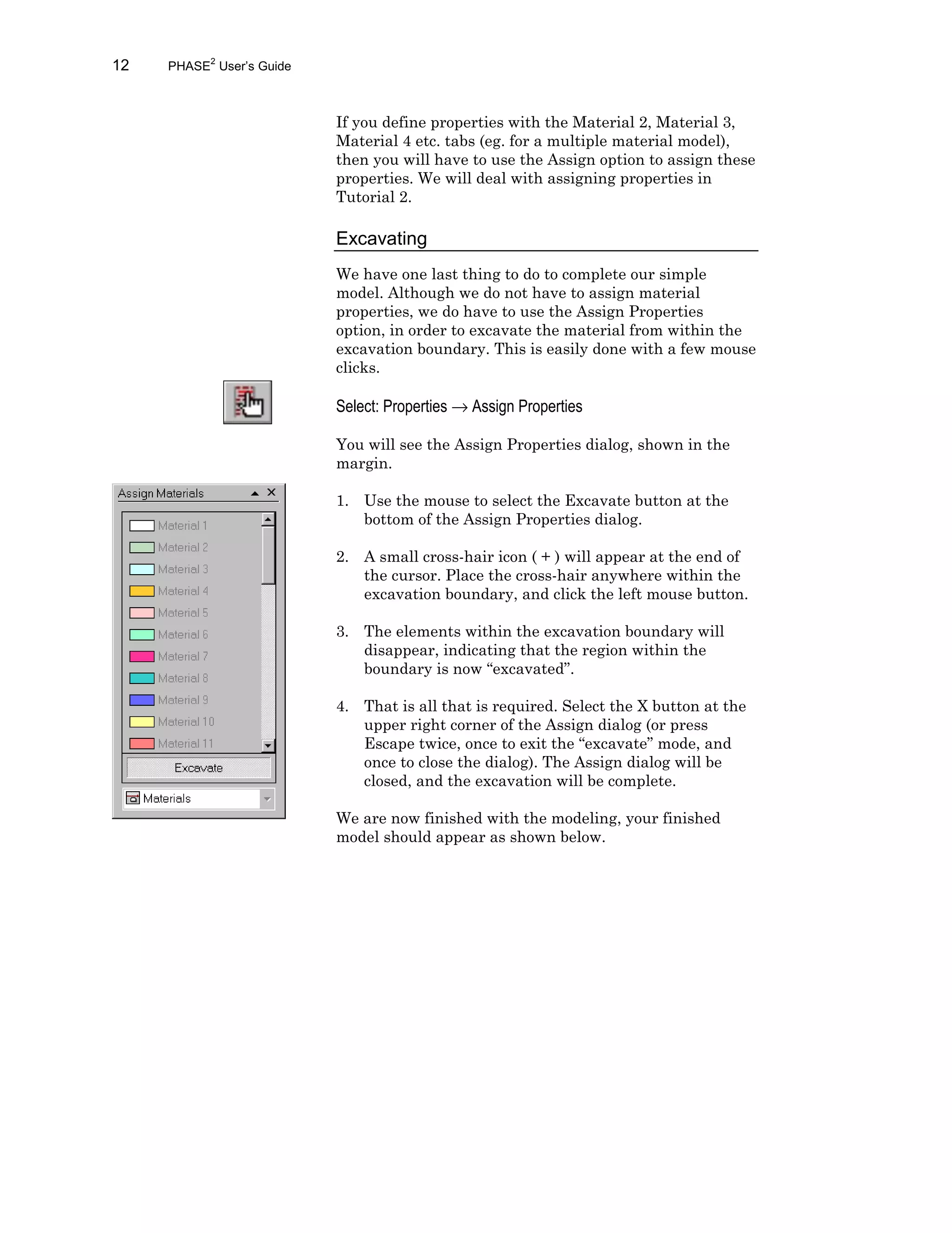 12 PHASE2
User’s Guide
If you define properties with the Material 2, Material 3,
Material 4 etc. tabs (eg. for a multiple material model),
then you will have to use the Assign option to assign these
properties. We will deal with assigning properties in
Tutorial 2.
Excavating
We have one last thing to do to complete our simple
model. Although we do not have to assign material
properties, we do have to use the Assign Properties
option, in order to excavate the material from within the
excavation boundary. This is easily done with a few mouse
clicks.
Select: Properties → Assign Properties
You will see the Assign Properties dialog, shown in the
margin.
1. Use the mouse to select the Excavate button at the
bottom of the Assign Properties dialog.
2. A small cross-hair icon ( + ) will appear at the end of
the cursor. Place the cross-hair anywhere within the
excavation boundary, and click the left mouse button.
3. The elements within the excavation boundary will
disappear, indicating that the region within the
boundary is now “excavated”.
4. That is all that is required. Select the X button at the
upper right corner of the Assign dialog (or press
Escape twice, once to exit the “excavate” mode, and
once to close the dialog). The Assign dialog will be
closed, and the excavation will be complete.
We are now finished with the modeling, your finished
model should appear as shown below.
 