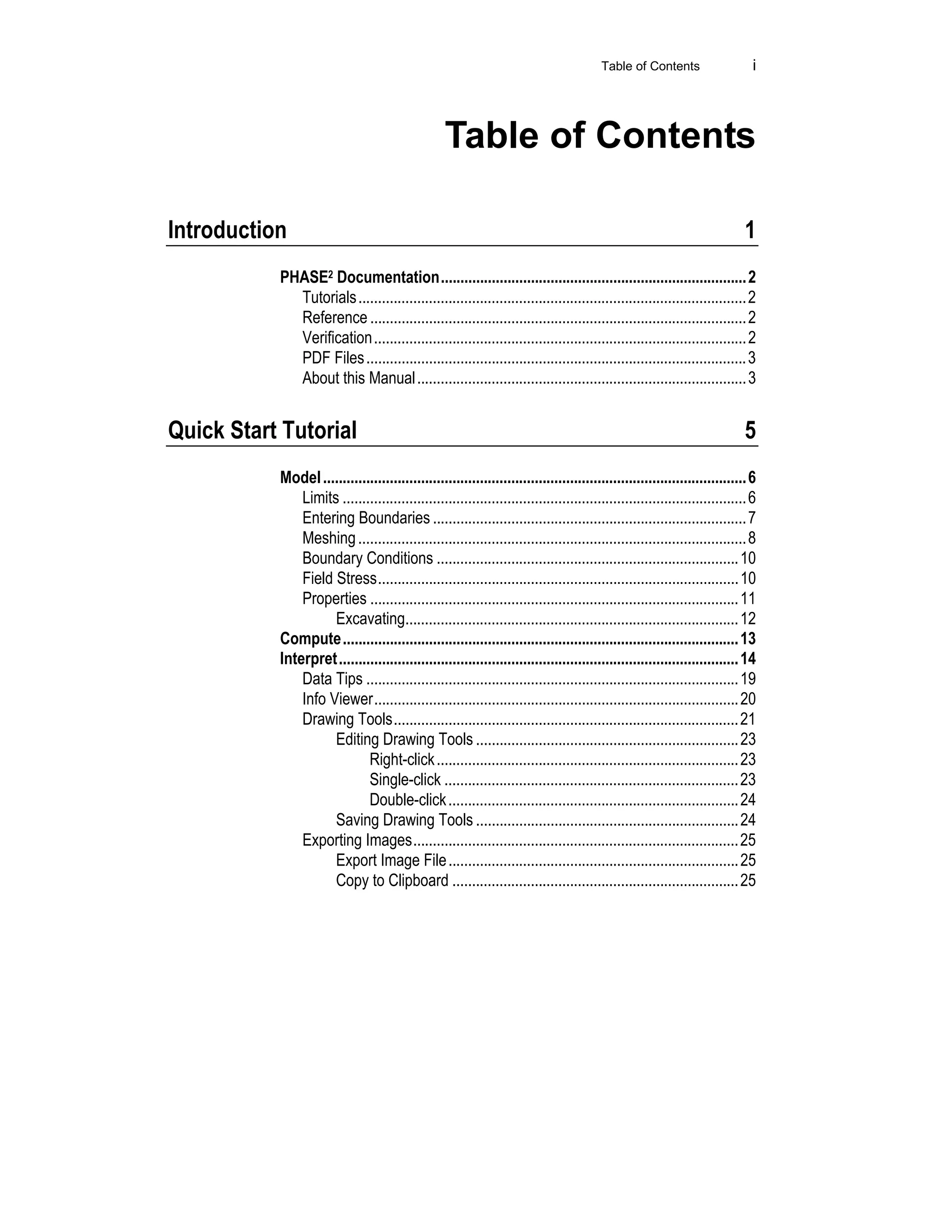 Table of Contents i
Table of Contents
Introduction 1
PHASE2 Documentation..............................................................................2
Tutorials...................................................................................................2
Reference ................................................................................................2
Verification...............................................................................................2
PDF Files.................................................................................................3
About this Manual....................................................................................3
Quick Start Tutorial 5
Model............................................................................................................6
Limits .......................................................................................................6
Entering Boundaries ................................................................................7
Meshing...................................................................................................8
Boundary Conditions .............................................................................10
Field Stress............................................................................................10
Properties ..............................................................................................11
Excavating.....................................................................................12
Compute.....................................................................................................13
Interpret......................................................................................................14
Data Tips ...............................................................................................19
Info Viewer.............................................................................................20
Drawing Tools........................................................................................21
Editing Drawing Tools ...................................................................23
Right-click.............................................................................23
Single-click ...........................................................................23
Double-click..........................................................................24
Saving Drawing Tools ...................................................................24
Exporting Images...................................................................................25
Export Image File..........................................................................25
Copy to Clipboard .........................................................................25
 