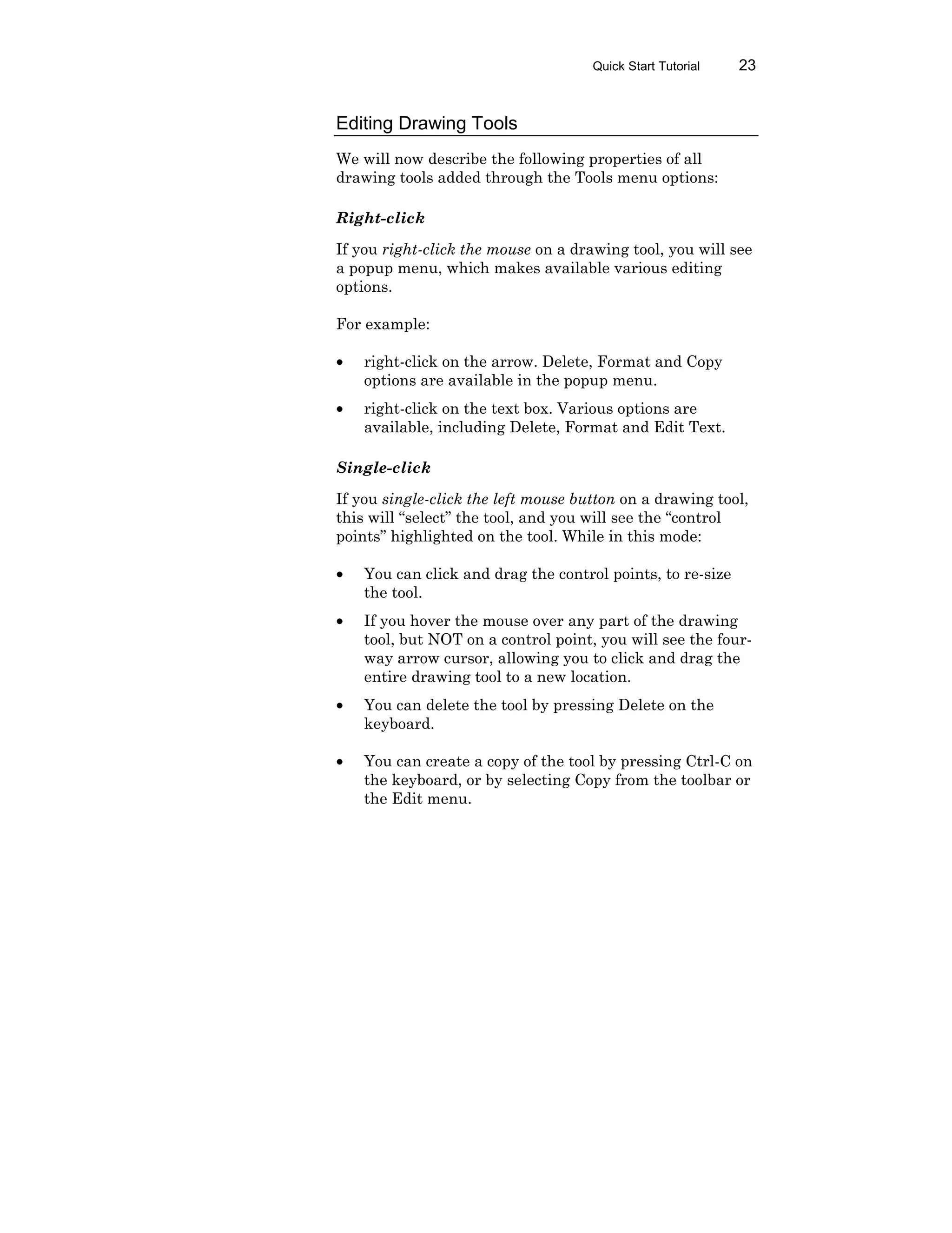 Quick Start Tutorial 23
Editing Drawing Tools
We will now describe the following properties of all
drawing tools added through the Tools menu options:
Right-click
If you right-click the mouse on a drawing tool, you will see
a popup menu, which makes available various editing
options.
For example:
• right-click on the arrow. Delete, Format and Copy
options are available in the popup menu.
• right-click on the text box. Various options are
available, including Delete, Format and Edit Text.
Single-click
If you single-click the left mouse button on a drawing tool,
this will “select” the tool, and you will see the “control
points” highlighted on the tool. While in this mode:
• You can click and drag the control points, to re-size
the tool.
• If you hover the mouse over any part of the drawing
tool, but NOT on a control point, you will see the four-
way arrow cursor, allowing you to click and drag the
entire drawing tool to a new location.
• You can delete the tool by pressing Delete on the
keyboard.
• You can create a copy of the tool by pressing Ctrl-C on
the keyboard, or by selecting Copy from the toolbar or
the Edit menu.
 
