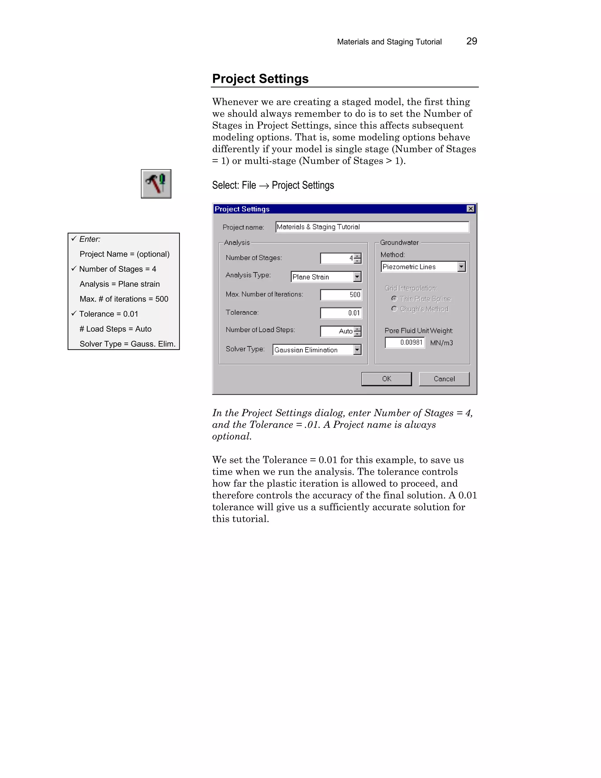 Materials and Staging Tutorial 29
Project Settings
Whenever we are creating a staged model, the first thing
we should always remember to do is to set the Number of
Stages in Project Settings, since this affects subsequent
modeling options. That is, some modeling options behave
differently if your model is single stage (Number of Stages
= 1) or multi-stage (Number of Stages > 1).
Select: File → Project Settings
In the Project Settings dialog, enter Number of Stages = 4,
and the Tolerance = .01. A Project name is always
optional.
We set the Tolerance = 0.01 for this example, to save us
time when we run the analysis. The tolerance controls
how far the plastic iteration is allowed to proceed, and
therefore controls the accuracy of the final solution. A 0.01
tolerance will give us a sufficiently accurate solution for
this tutorial.
ü Enter:
Project Name = (optional)
ü Number of Stages = 4
Analysis = Plane strain
Max. # of iterations = 500
ü Tolerance = 0.01
# Load Steps = Auto
Solver Type = Gauss. Elim.
 