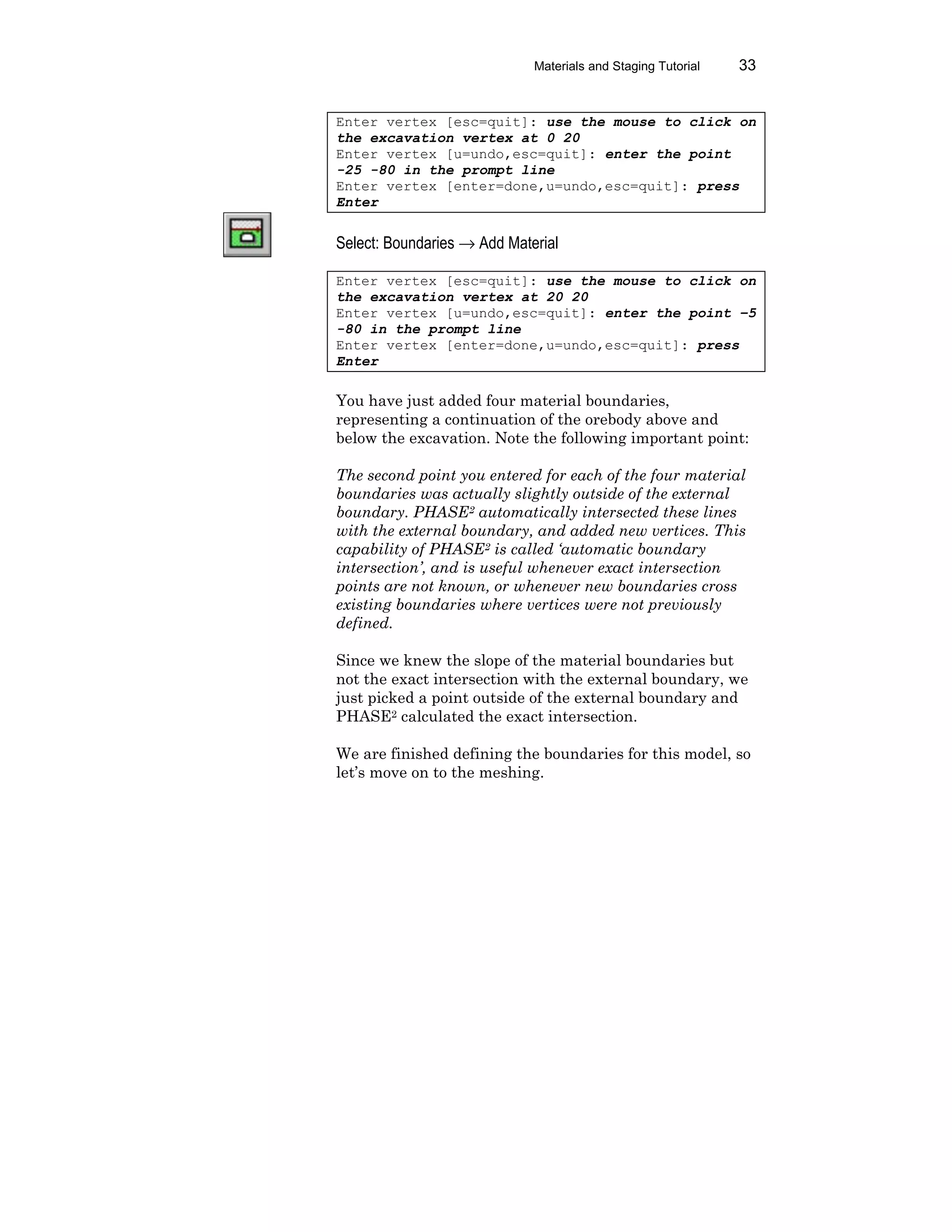 Materials and Staging Tutorial 33
Enter vertex [esc=quit]: use the mouse to click on
the excavation vertex at 0 20
Enter vertex [u=undo,esc=quit]: enter the point
-25 -80 in the prompt line
Enter vertex [enter=done,u=undo,esc=quit]: press
Enter
Select: Boundaries → Add Material
Enter vertex [esc=quit]: use the mouse to click on
the excavation vertex at 20 20
Enter vertex [u=undo,esc=quit]: enter the point –5
-80 in the prompt line
Enter vertex [enter=done,u=undo,esc=quit]: press
Enter
You have just added four material boundaries,
representing a continuation of the orebody above and
below the excavation. Note the following important point:
The second point you entered for each of the four material
boundaries was actually slightly outside of the external
boundary. PHASE2 automatically intersected these lines
with the external boundary, and added new vertices. This
capability of PHASE2 is called ‘automatic boundary
intersection’, and is useful whenever exact intersection
points are not known, or whenever new boundaries cross
existing boundaries where vertices were not previously
defined.
Since we knew the slope of the material boundaries but
not the exact intersection with the external boundary, we
just picked a point outside of the external boundary and
PHASE2 calculated the exact intersection.
We are finished defining the boundaries for this model, so
let’s move on to the meshing.
 