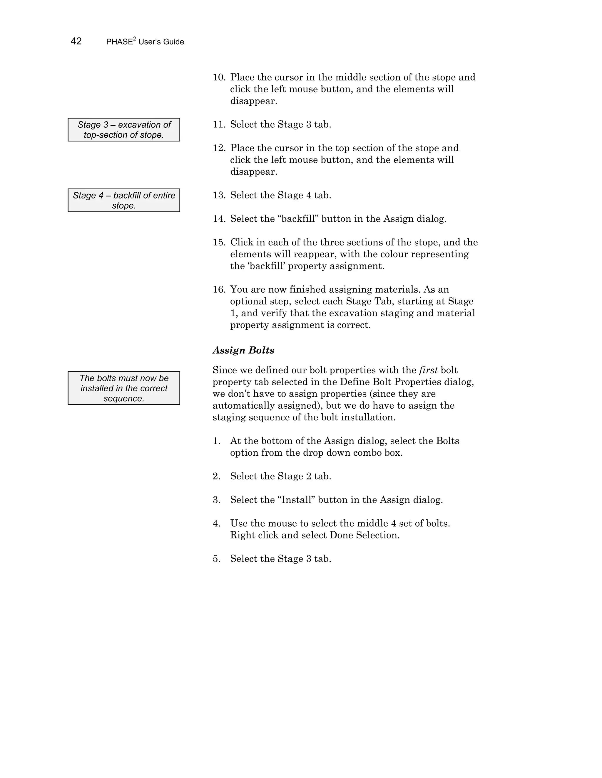 42 PHASE2
User’s Guide
10. Place the cursor in the middle section of the stope and
click the left mouse button, and the elements will
disappear.
11. Select the Stage 3 tab.
12. Place the cursor in the top section of the stope and
click the left mouse button, and the elements will
disappear.
13. Select the Stage 4 tab.
14. Select the “backfill” button in the Assign dialog.
15. Click in each of the three sections of the stope, and the
elements will reappear, with the colour representing
the ‘backfill’ property assignment.
16. You are now finished assigning materials. As an
optional step, select each Stage Tab, starting at Stage
1, and verify that the excavation staging and material
property assignment is correct.
Assign Bolts
Since we defined our bolt properties with the first bolt
property tab selected in the Define Bolt Properties dialog,
we don’t have to assign properties (since they are
automatically assigned), but we do have to assign the
staging sequence of the bolt installation.
1. At the bottom of the Assign dialog, select the Bolts
option from the drop down combo box.
2. Select the Stage 2 tab.
3. Select the “Install” button in the Assign dialog.
4. Use the mouse to select the middle 4 set of bolts.
Right click and select Done Selection.
5. Select the Stage 3 tab.
Stage 3 – excavation of
top-section of stope.
Stage 4 – backfill of entire
stope.
The bolts must now be
installed in the correct
sequence.
 