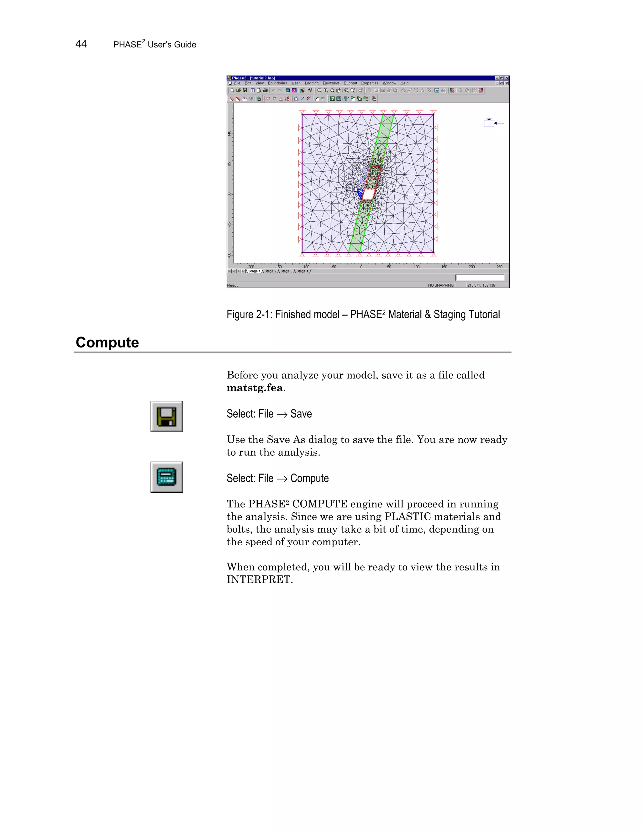 44 PHASE2
User’s Guide
Figure 2-1: Finished model – PHASE2 Material & Staging Tutorial
Compute
Before you analyze your model, save it as a file called
matstg.fea.
Select: File → Save
Use the Save As dialog to save the file. You are now ready
to run the analysis.
Select: File → Compute
The PHASE2 COMPUTE engine will proceed in running
the analysis. Since we are using PLASTIC materials and
bolts, the analysis may take a bit of time, depending on
the speed of your computer.
When completed, you will be ready to view the results in
INTERPRET.
 