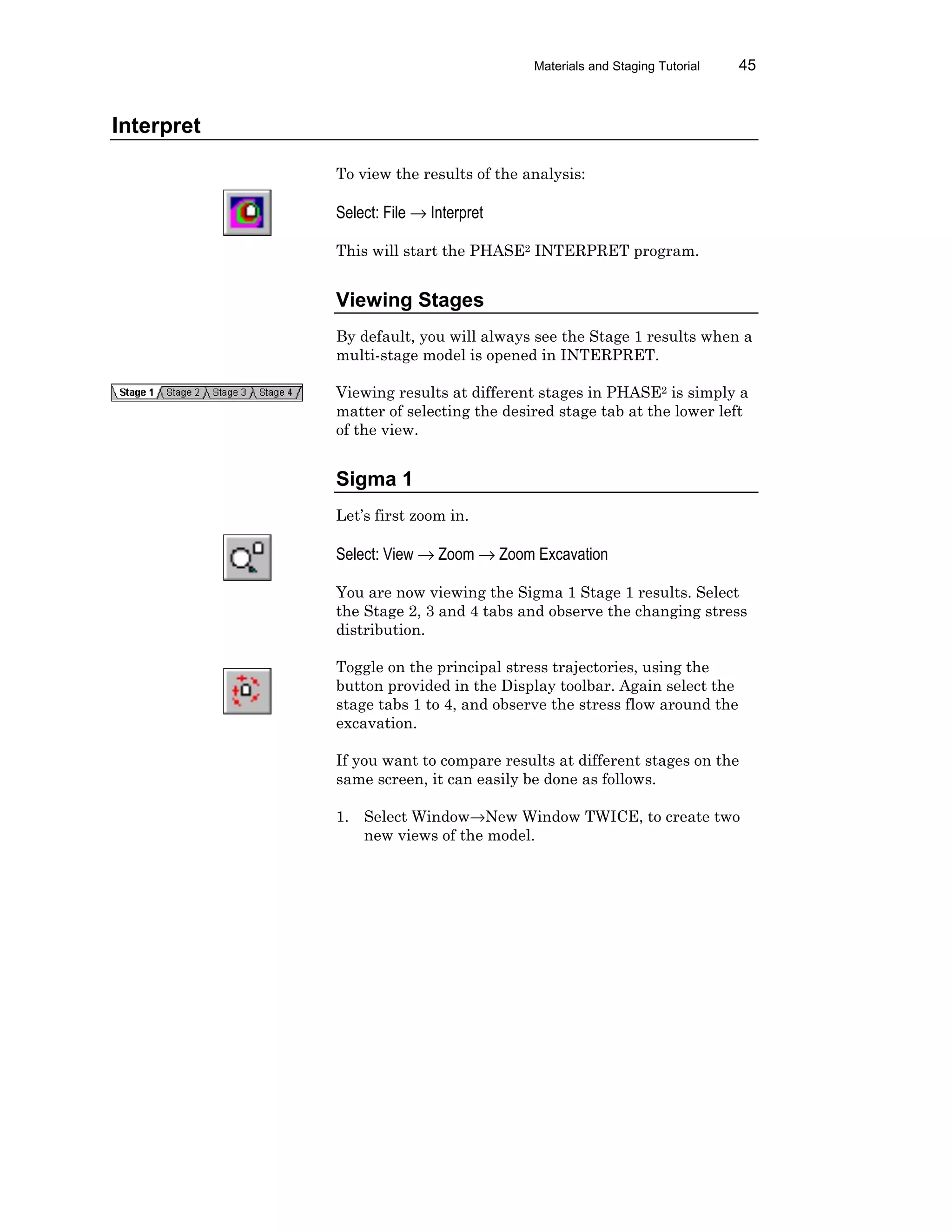 Materials and Staging Tutorial 45
Interpret
To view the results of the analysis:
Select: File → Interpret
This will start the PHASE2 INTERPRET program.
Viewing Stages
By default, you will always see the Stage 1 results when a
multi-stage model is opened in INTERPRET.
Viewing results at different stages in PHASE2 is simply a
matter of selecting the desired stage tab at the lower left
of the view.
Sigma 1
Let’s first zoom in.
Select: View → Zoom → Zoom Excavation
You are now viewing the Sigma 1 Stage 1 results. Select
the Stage 2, 3 and 4 tabs and observe the changing stress
distribution.
Toggle on the principal stress trajectories, using the
button provided in the Display toolbar. Again select the
stage tabs 1 to 4, and observe the stress flow around the
excavation.
If you want to compare results at different stages on the
same screen, it can easily be done as follows.
1. Select Window→New Window TWICE, to create two
new views of the model.
 