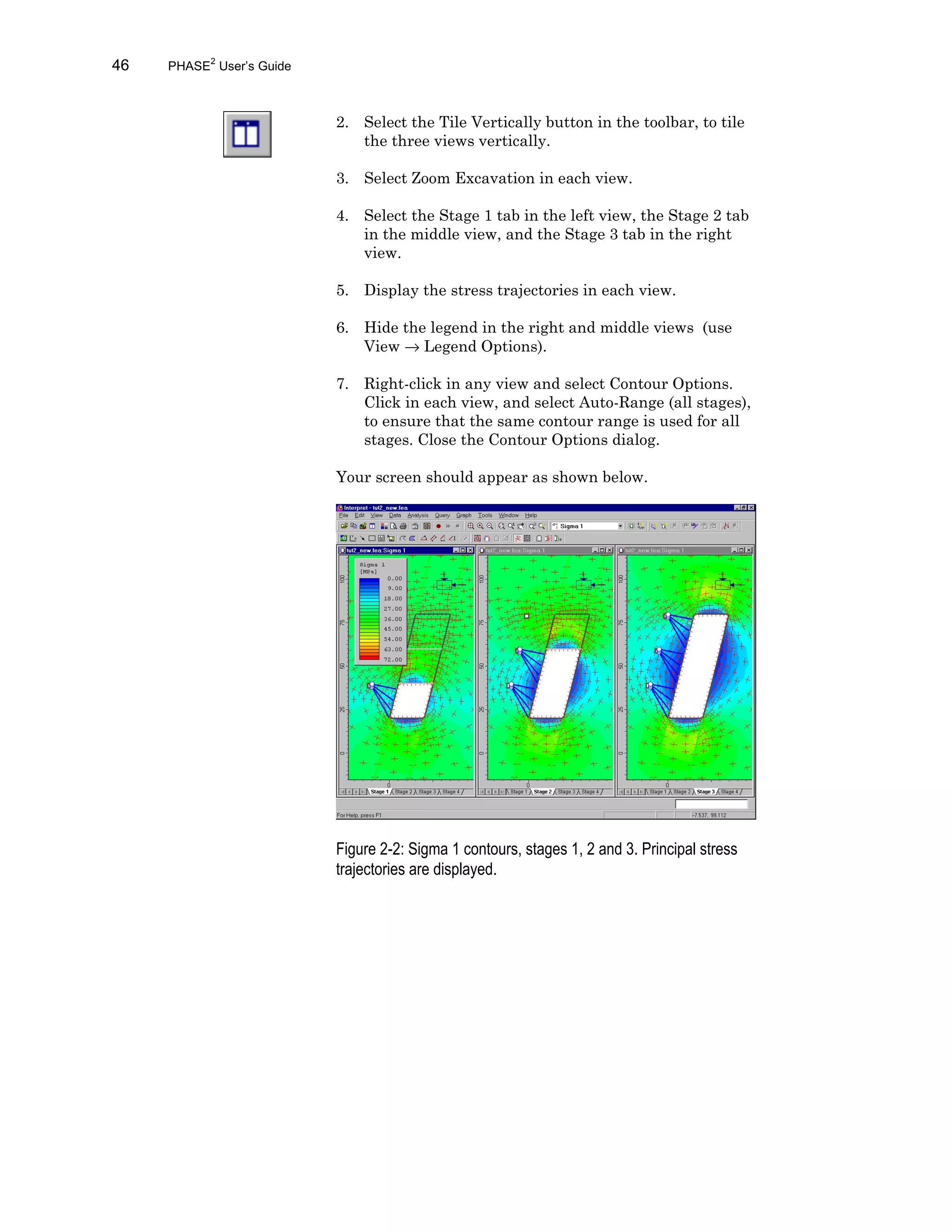 46 PHASE2
User’s Guide
2. Select the Tile Vertically button in the toolbar, to tile
the three views vertically.
3. Select Zoom Excavation in each view.
4. Select the Stage 1 tab in the left view, the Stage 2 tab
in the middle view, and the Stage 3 tab in the right
view.
5. Display the stress trajectories in each view.
6. Hide the legend in the right and middle views (use
View → Legend Options).
7. Right-click in any view and select Contour Options.
Click in each view, and select Auto-Range (all stages),
to ensure that the same contour range is used for all
stages. Close the Contour Options dialog.
Your screen should appear as shown below.
Figure 2-2: Sigma 1 contours, stages 1, 2 and 3. Principal stress
trajectories are displayed.
 