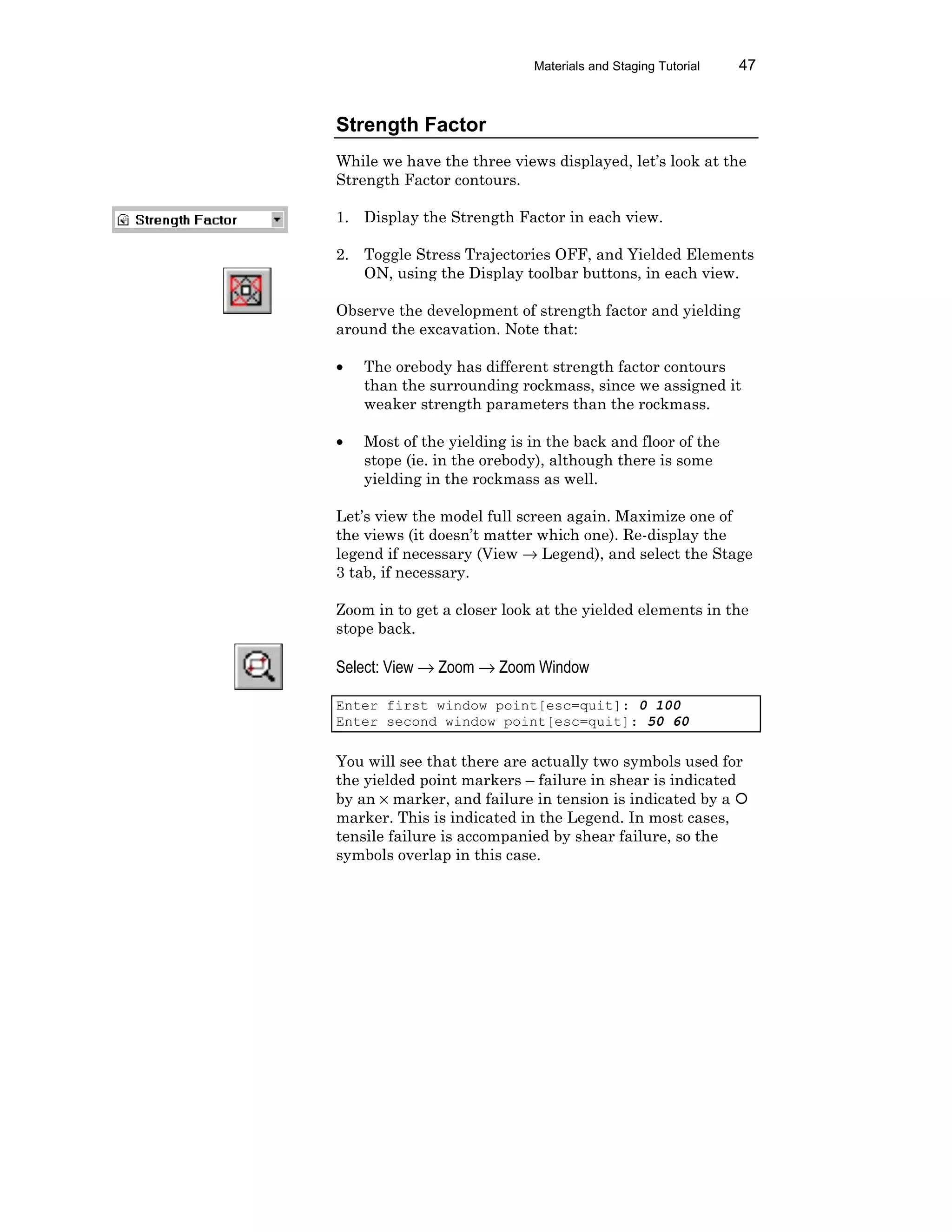 Materials and Staging Tutorial 47
Strength Factor
While we have the three views displayed, let’s look at the
Strength Factor contours.
1. Display the Strength Factor in each view.
2. Toggle Stress Trajectories OFF, and Yielded Elements
ON, using the Display toolbar buttons, in each view.
Observe the development of strength factor and yielding
around the excavation. Note that:
• The orebody has different strength factor contours
than the surrounding rockmass, since we assigned it
weaker strength parameters than the rockmass.
• Most of the yielding is in the back and floor of the
stope (ie. in the orebody), although there is some
yielding in the rockmass as well.
Let’s view the model full screen again. Maximize one of
the views (it doesn’t matter which one). Re-display the
legend if necessary (View → Legend), and select the Stage
3 tab, if necessary.
Zoom in to get a closer look at the yielded elements in the
stope back.
Select: View → Zoom → Zoom Window
Enter first window point[esc=quit]: 0 100
Enter second window point[esc=quit]: 50 60
You will see that there are actually two symbols used for
the yielded point markers – failure in shear is indicated
by an × marker, and failure in tension is indicated by a ¡
marker. This is indicated in the Legend. In most cases,
tensile failure is accompanied by shear failure, so the
symbols overlap in this case.
 