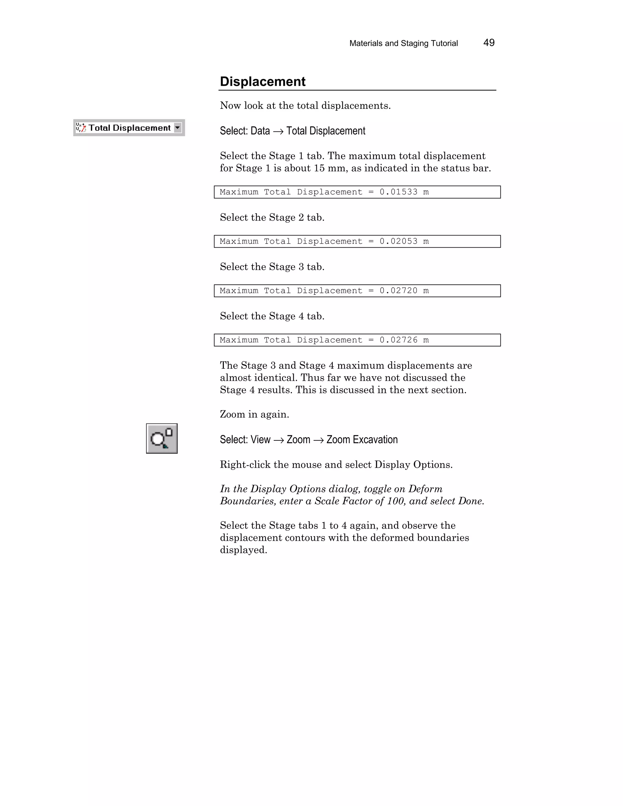 Materials and Staging Tutorial 49
Displacement
Now look at the total displacements.
Select: Data → Total Displacement
Select the Stage 1 tab. The maximum total displacement
for Stage 1 is about 15 mm, as indicated in the status bar.
Maximum Total Displacement = 0.01533 m
Select the Stage 2 tab.
Maximum Total Displacement = 0.02053 m
Select the Stage 3 tab.
Maximum Total Displacement = 0.02720 m
Select the Stage 4 tab.
Maximum Total Displacement = 0.02726 m
The Stage 3 and Stage 4 maximum displacements are
almost identical. Thus far we have not discussed the
Stage 4 results. This is discussed in the next section.
Zoom in again.
Select: View → Zoom → Zoom Excavation
Right-click the mouse and select Display Options.
In the Display Options dialog, toggle on Deform
Boundaries, enter a Scale Factor of 100, and select Done.
Select the Stage tabs 1 to 4 again, and observe the
displacement contours with the deformed boundaries
displayed.
 