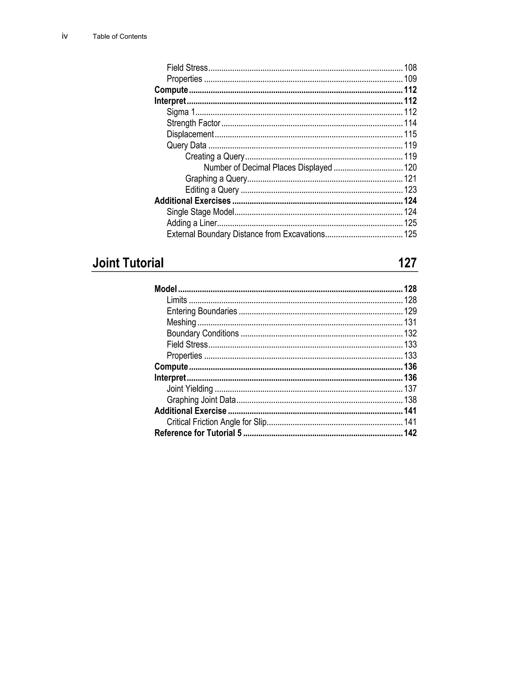 iv Table of Contents
Field Stress..........................................................................................108
Properties ............................................................................................109
Compute...................................................................................................112
Interpret....................................................................................................112
Sigma 1................................................................................................112
Strength Factor....................................................................................114
Displacement.......................................................................................115
Query Data ..........................................................................................119
Creating a Query.........................................................................119
Number of Decimal Places Displayed ................................120
Graphing a Query........................................................................121
Editing a Query ...........................................................................123
Additional Exercises ...............................................................................124
Single Stage Model..............................................................................124
Adding a Liner......................................................................................125
External Boundary Distance from Excavations....................................125
Joint Tutorial 127
Model........................................................................................................128
Limits ...................................................................................................128
Entering Boundaries ............................................................................129
Meshing...............................................................................................131
Boundary Conditions ...........................................................................132
Field Stress..........................................................................................133
Properties ............................................................................................133
Compute...................................................................................................136
Interpret....................................................................................................136
Joint Yielding .......................................................................................137
Graphing Joint Data.............................................................................138
Additional Exercise .................................................................................141
Critical Friction Angle for Slip...............................................................141
Reference for Tutorial 5 ..........................................................................142
 