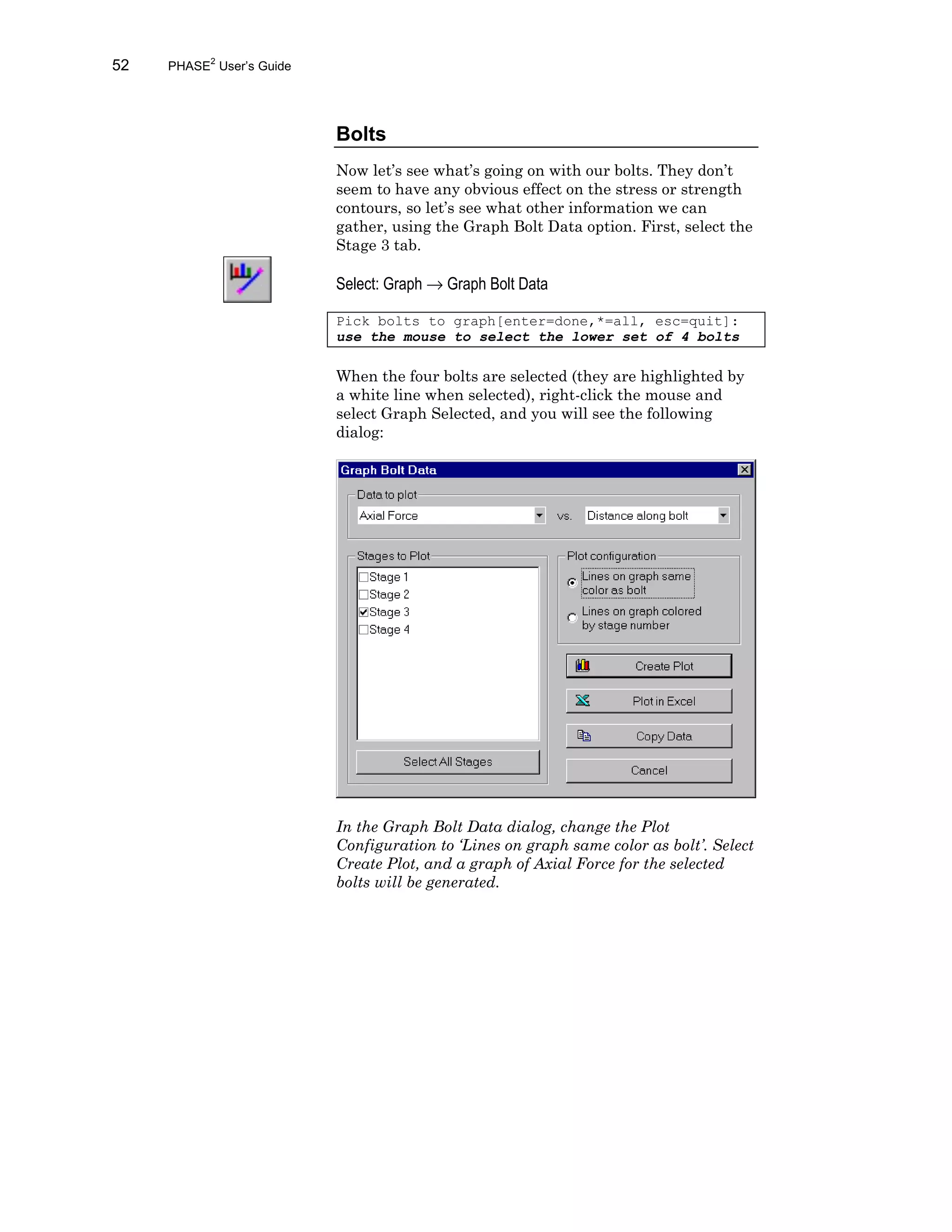 52 PHASE2
User’s Guide
Bolts
Now let’s see what’s going on with our bolts. They don’t
seem to have any obvious effect on the stress or strength
contours, so let’s see what other information we can
gather, using the Graph Bolt Data option. First, select the
Stage 3 tab.
Select: Graph → Graph Bolt Data
Pick bolts to graph[enter=done,*=all, esc=quit]:
use the mouse to select the lower set of 4 bolts
When the four bolts are selected (they are highlighted by
a white line when selected), right-click the mouse and
select Graph Selected, and you will see the following
dialog:
In the Graph Bolt Data dialog, change the Plot
Configuration to ‘Lines on graph same color as bolt’. Select
Create Plot, and a graph of Axial Force for the selected
bolts will be generated.
 