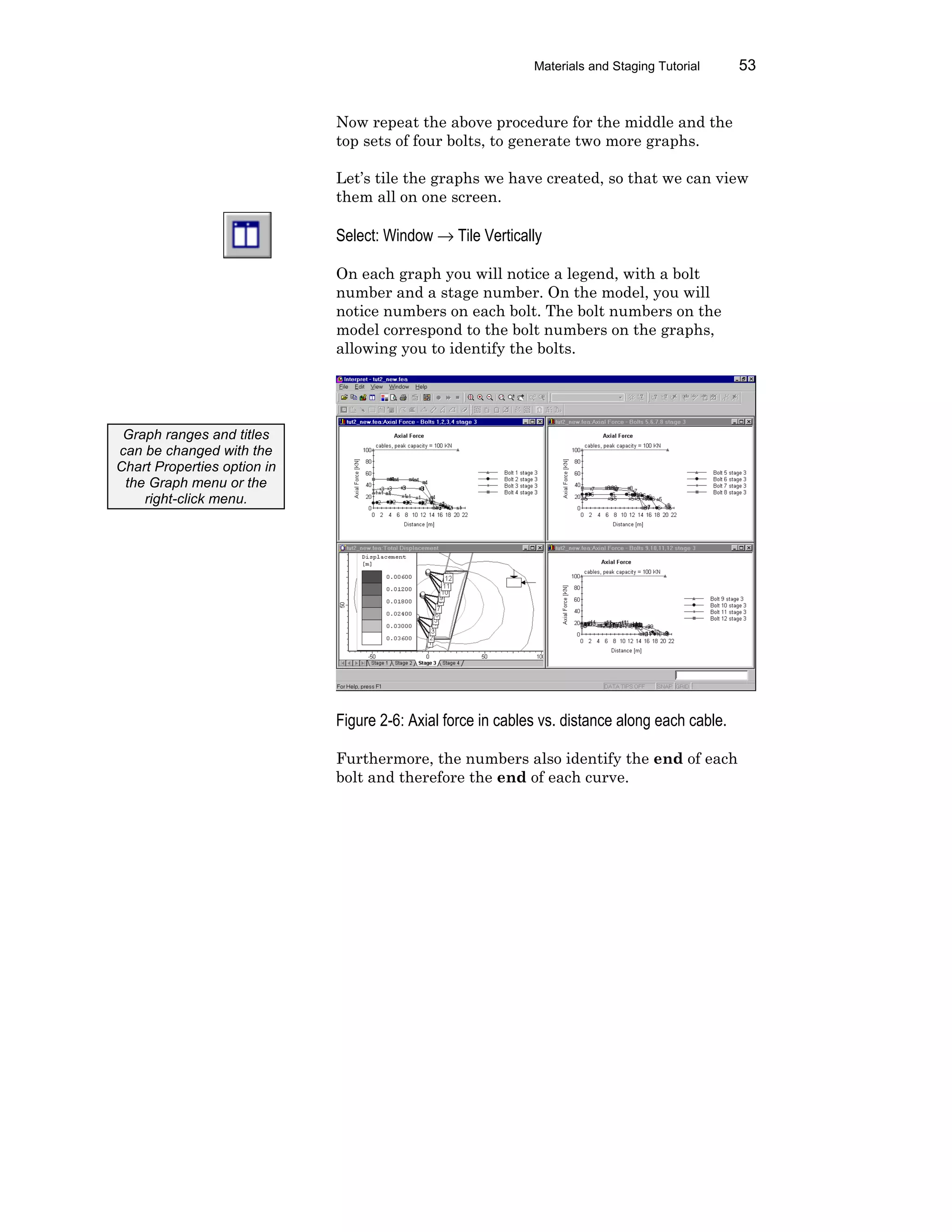 Materials and Staging Tutorial 53
Now repeat the above procedure for the middle and the
top sets of four bolts, to generate two more graphs.
Let’s tile the graphs we have created, so that we can view
them all on one screen.
Select: Window → Tile Vertically
On each graph you will notice a legend, with a bolt
number and a stage number. On the model, you will
notice numbers on each bolt. The bolt numbers on the
model correspond to the bolt numbers on the graphs,
allowing you to identify the bolts.
Figure 2-6: Axial force in cables vs. distance along each cable.
Furthermore, the numbers also identify the end of each
bolt and therefore the end of each curve.
Graph ranges and titles
can be changed with the
Chart Properties option in
the Graph menu or the
right-click menu.
 
