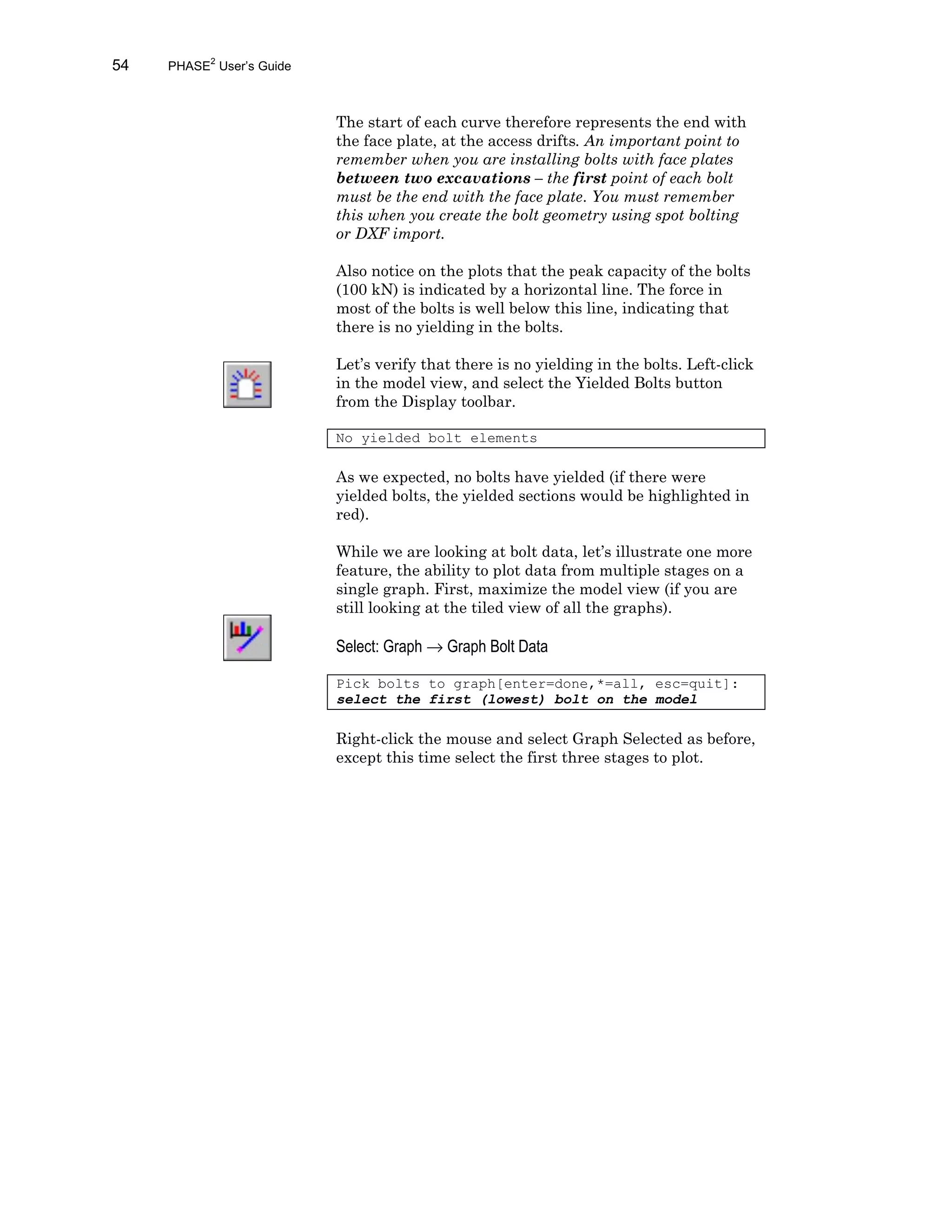 54 PHASE2
User’s Guide
The start of each curve therefore represents the end with
the face plate, at the access drifts. An important point to
remember when you are installing bolts with face plates
between two excavations – the first point of each bolt
must be the end with the face plate. You must remember
this when you create the bolt geometry using spot bolting
or DXF import.
Also notice on the plots that the peak capacity of the bolts
(100 kN) is indicated by a horizontal line. The force in
most of the bolts is well below this line, indicating that
there is no yielding in the bolts.
Let’s verify that there is no yielding in the bolts. Left-click
in the model view, and select the Yielded Bolts button
from the Display toolbar.
No yielded bolt elements
As we expected, no bolts have yielded (if there were
yielded bolts, the yielded sections would be highlighted in
red).
While we are looking at bolt data, let’s illustrate one more
feature, the ability to plot data from multiple stages on a
single graph. First, maximize the model view (if you are
still looking at the tiled view of all the graphs).
Select: Graph → Graph Bolt Data
Pick bolts to graph[enter=done,*=all, esc=quit]:
select the first (lowest) bolt on the model
Right-click the mouse and select Graph Selected as before,
except this time select the first three stages to plot.
 